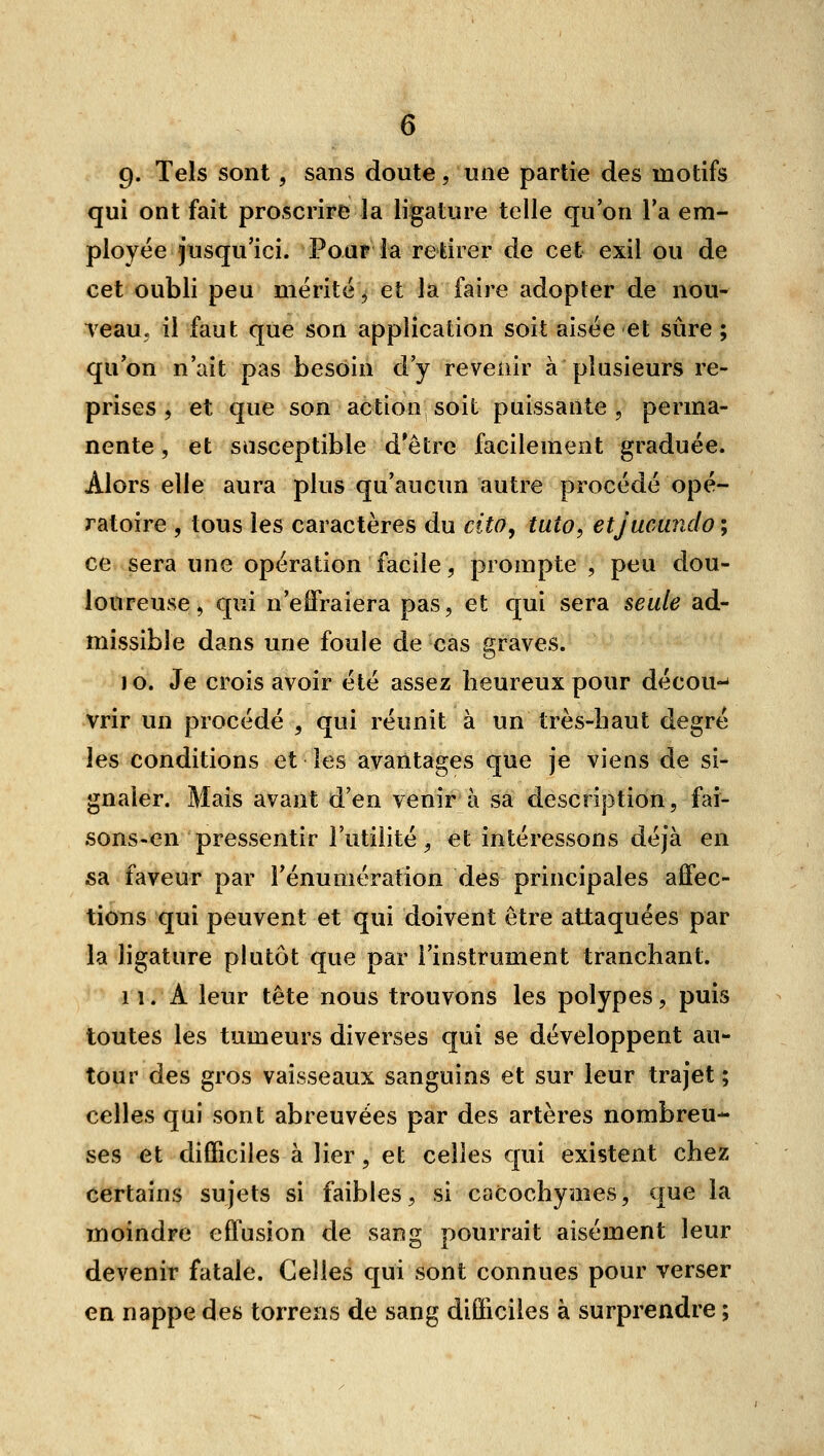 9» Tels sont, sans doute, une partie des motifs qui ont fait proscrire la ligature telle qu'on Ta em- ployée jusqu'ici. Pour la retirer de cet exil ou de cet oubli peu mérité, et la faire adopter de nou- veau, il faut que son application soit aisée et sûre ; qu'on n'ait pas besoin d'y revenir à plusieurs re- prises, et que son action soit puissante, perma- nente , et susceptible d'être facilement graduée. Alors elle aura plus qu'aucun autre procédé opé- ratoire , tous les caractères du cito^ tuto, etjucundo ; ce sera une opération facile, prompte , peu dou- loureuse, qui n'effraiera pas, et qui sera seule ad- missible dans une foule de cas graves. jo. Je crois avoir été assez heureux pour décou-^ vrir un procédé , qui réunit à un très-haut degré les conditions et les avantages que je viens de si- gnaler. Mais avant d'en venir à sa description, fai- sons-en pressentir l'utilité, et intéressons déjà en sa faveur par l'énumération des principales affec- tions qui peuvent et qui doivent être attaquées par la hgature plutôt que par l'instrument tranchant. 11. A leur tête nous trouvons les polypes, puis toutes les tumeurs diverses qui se développent au- tour des gros vaisseaux sanguins et sur leur trajet ; celles qui sont abreuvées par des artères nombreu- ses et difficiles à lier, et celles qui existent chez certains sujets si faibles, si cacochymes, que la moindre effusion de sang pourrait aisément leur devenir fatale. Celles qui sont connues pour verser en nappe des torrens de sang difficiles à surprendre ;