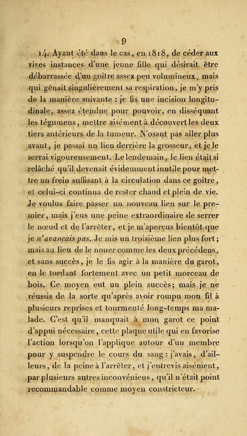 i4. Ayant été dans le cas, en 1818, de céder aux vives instances d'une jeune fille qui désirait être débarrassée à,'}jLn goitre assez peu volumineux^ mais qui gênait singulièrement sa respiration, je m y pris de la manière suivante : je fis une incision longitu- dinale, assez étendue pour pouvoir, en disséquant les tégumens, mettre aisément à découvert les deux tiers antérieurs de la lumeur. N'osant pas aller plus avant, je passai un lien derrière la grosseur, et je le serrai vigoureusement. Le lendemain, le lien éta,itsi relâché qu'il devenait évidemment inutile pour ni^t- tre un frein suffisant à la circulation dans ce goitre, ei celui-ci continua de rester chaud et plein de vie. Je voulus faire passer un nouveau lien sur le pre- mier, mais j'eus une peine extraordinaire de serrer le nœud et de l'arrêter, et je m'aperçus bientôt que je n'avançais pas. Je mis un troisième lien plus fort ; mais au lieu de le nouer comme les deuxprécédens, et sans succès, je le lis agir à la manière du garot, en le tordant fortement avec un petit morceau de bois. Ce moyen eut un plein succès; mais je ne réussis de la sorte qu'après avoir rompu mon fil à plusieurs reprises et tourmenté long-temps ma ma- lade. C'est qu'il manquait à mon garot ce point d'appui nécessaire, cette plaque utile qui en favorise l'action lorsqu'on l'applique autour d'un membre pour y suspendre le cours du sang : j'avais, d'ail- leurs, de la peine à l'arrêter, et j'entrevis aisément, par plusieurs autres inconvéniens, qu'il n'était point recommandable comme moyen constricteur.