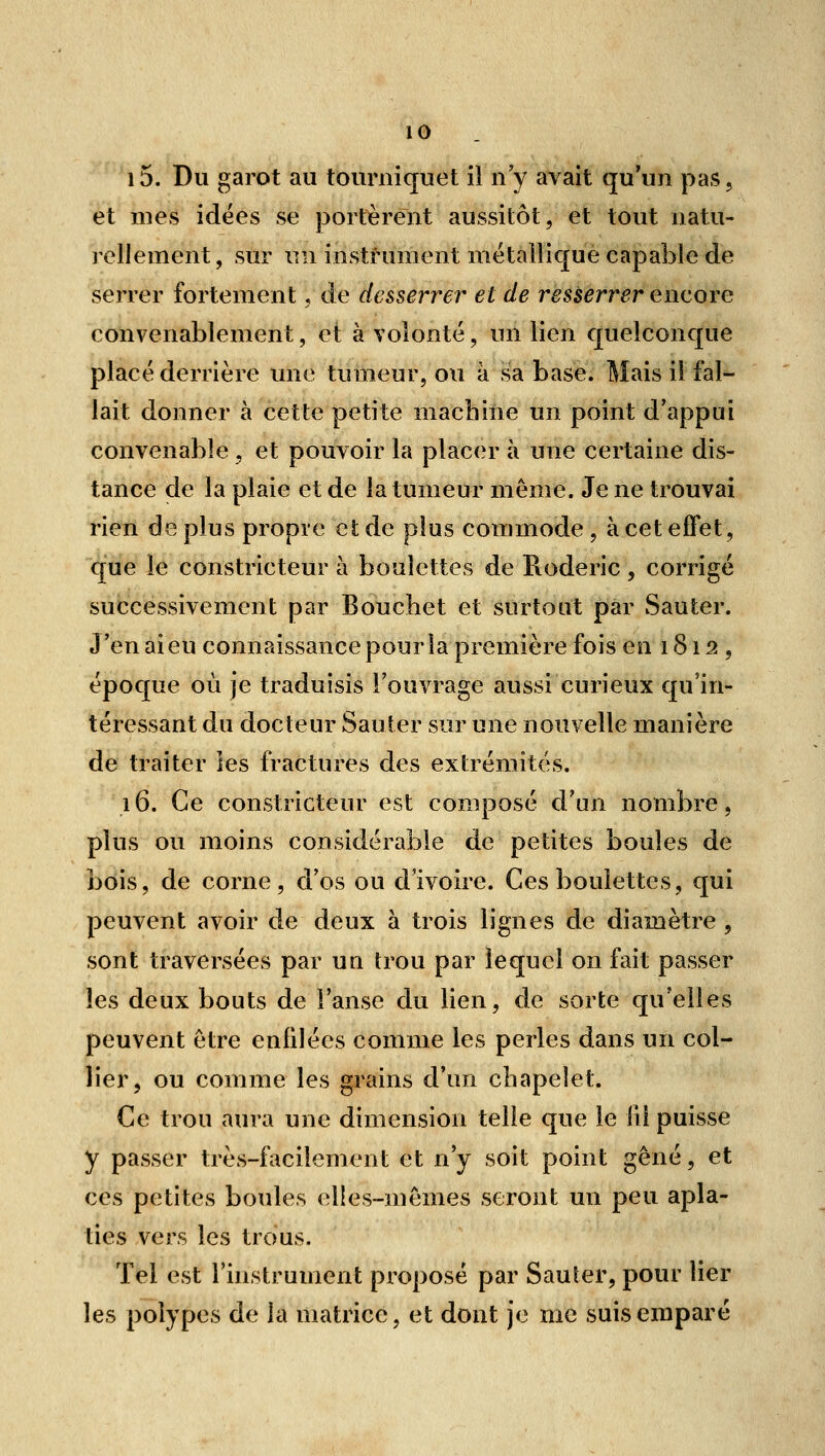 i5. Du garot au tourniquet il n'y avait qu'un pas, et mes idées se portèrent aussitôt, et tout natu- rellement , sur un instrument mëtailique capable de serrer fortement, de desserrer et de resserrer encore convenablement, et à volonté, un lien quelconque placé derrière une tumeur, ou à sa base. Mais il fal- lait donner à cette petite machiiie un point d'appui convenable, et pouvoir la placer à une certaine dis- tance de la plaie et de la tumeur même. Je ne trouvai rien de plus propre et de plus commode, à cet effet, que le constricteur à boulettes de Roderic, corrigé successivement par Bouchet et surtout par Sauter. J'en ai eu connaissance pour la première fois en 1812, époque où je traduisis l'ouvrage aussi curieux qu'in- téressant du docteur Sauter sur une nouvelle manière de traiter les fractures des extrémités. 16. Ce constricteur est composé d'un nombre, plus ou moins considérable de petites boules de bois, de corne, d'os ou d'ivoire. Ces boulettes, qui peuvent avoir de deux à trois lignes de diamètre , sont traversées par un trou par lequel on fait passer les deux bouts de l'anse du lien, de sorte qu'elles peuvent être enfilées comme les perles dans un col- b'er, ou comme les grains d'un cbapelet. Ce trou aura une dimension telle que le iii puisse y passer très-facilement et n'y soit point gêné, et ces petites boules elles-mêmes seront un peu apla- ties vers les trous. Tel est l'instrument proposé par Sauter, pour lier les polypes de la matrice, et dont je me suis emparé