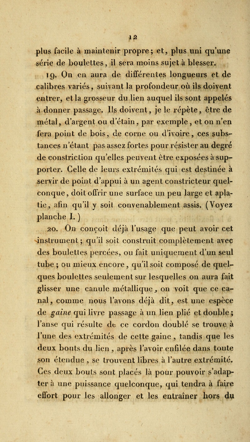 plus facile à maintenir propre; et, plus uni qu'une série de boulettes, il sera moins sujet à blesser. 19. On en aura de différentes longueurs et de calibres variés, suivant la profondeur où ils doivent entrer, et la grosseur du lien auquel ils sont appelés à donner passage, lis doivent, je le répète, être de métal, d'argent ou d'étain, par exemple, et on n'en fera point de bois, de corne ou d'ivoire, ces subs- tances n'étant pas assez fortes pour résister au degré de constriction qu'elles peuvent être exposées à sup- porter. Celle de leurs extrémités qui est destinée à servir de point d'appui à un agent constricteur quel- conque, doit offrir une surface un peu large et apla- tie, afin qu'il y soit convenablement assis. (Voyez planche I. ) 20. On conçoit déjà l'usage que peut avoir cet ^instrument ; qu'il soit construit complètement avec des boulettes percées, ou fait uniquement d'un seul tube ; ou mieux encore, qu'il soit composé de quel- ques boulettes seulement sur lesquelles on aura fait glisser une canule métallique^ on voit que ce ca- nal, comme nous l'avons déjà dit, est une espèce de gaine qui livre passage à un lien plié et double ; l'anse qui résulte de ce cordon doublé se trouve à l'une des extrémités de cette gaine , tandis que les deux bouts du lien, après l'avoir enfdée dans toute son étendue , se trouvent libres à l'autre extrémité. Ces deux bouts sont placés là pour pouvoir s'adap- ter à une puissance quelconque, qui tendra à faire effort pour les allonger et les entraîner hors du