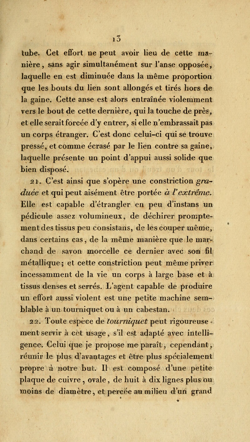 i5 tube. Cet effort ne peut avoir lieu de cette ma- nière , sans agir simultanément sur Tanse opposée, laquelle en est diminuée dans la même proportion que les bouts du lien sont allongés et tirés hors de la gaine. Cette anse est alors entraînée violemment vers le bout de cette dernière, qui la touche de près, et elle serait forcée d'y entrer, si elle n'embrassait pas un corps étranger. C'est donc celui-ci qui se trouve pressé, et comme écrasé par le lien contre sa gaine, laquelle présente un point d'appui aussi solide que bien disposé. 21. C'est ainsi que s'opère une constriction ^/rz- duée et qui peut aisément être portée à Vextrême. Elle est capable d'étrangler en peu d'instans un pédicule assez volumineux, de déchirer prompte- ment des tissus peu consistans, de les couper même, dans certains cas, de la même manière que le mar- chand de savon morcelle ce dernier avec son fil métallique ; et cette constriction peut même priver incessamment de la vie un corps à large base et à tissus denses et serrés. L'agent capable de produire un effort aussi violent est une petite machine sem- blable à un tourniquet ou à un cabestan. 22. Toute espèce de tourniquet peut rigoureuse - ment servir à cet usage, s'il est adapté avec intelli- gence. Celui que je propose me paraît, cependant, réunir le plus d'avantages et être plus spécialement propre à notre but. Il est composé d'une petite plaque de cuivre, ovale, de huit à dix lignes plus ou moins de diamètre, et percée au milieu d'un grand