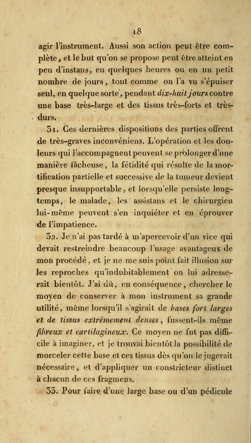 agir l'instrument. Aussi son action peut être com- plète^ et le but qu'on se propose peut être atteint en peu d'instans, en quelques heures ou en un petit nombre de jours, tout comme on la vu s'épuiser seul, en quelque sorte, pendant dix-huit jours contre une base très-large et des tissus très-forts et très- durs. 5i. Ces dernières dispositions des parties offrent de très-graves inconvéniens. L'opération et les dou- leurs qui l'accompagnent peuvent se prolonger d'une manière fâcheuse , la fétidité qui résulte de la mor- tification partielle et successive de la tumeur devient presque insupportable, et lorsqu'elle persiste long- temps, le malade, les assistans et le chirurgien lui-même peuvent s'en inquiéter et en éprouver de l'impatience. 32. Je n'ai pas tardé à m'apercevoir d'un vice qui devait restreindre beaucoup l'usage avantageux de mon procédé, et je ne me suis point fait illusion sur les reproches qu'indubitablement on lui adresse- rait bientôt. J'ai dû, en conséquence, chercher le moyen de conserver à mon instrument sa grande utilité, môme lorsqu'il s'agirait de bases fort larges et de tissus extrêmement denses, fussent-ils même fibreux et cartilagineux. Ce moyen ne fut pas diffi- cile à imaginer, et je trouvai bientôt la possibilité de morceler cette base et ces tissus dès qu'on le jugerait nécessaire, et d'appliquer un constricteur distinct à chacun de ces fragmens. 35. Pour faire d'une large base ou d'un pédicule