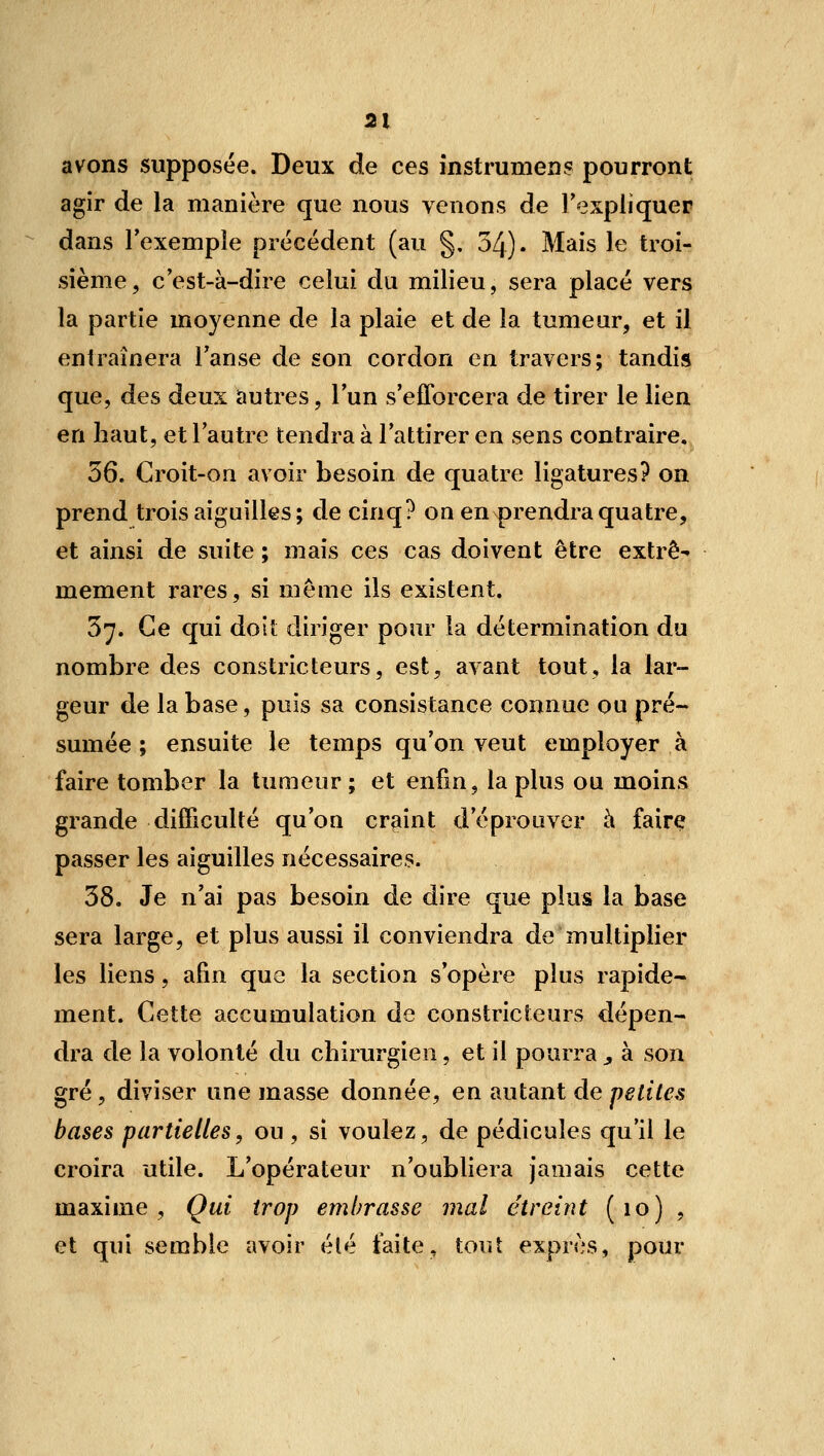 avons supposée. Deux de ces înstrumens pourront agir de la manière que nous venons de l'expliquer dans l'exemple précédent (au §. 34)- Mais le troi- sième, c'est-à-dire celui du milieu, sera placé vers la partie moyenne de la plaie et de la tumeur, et il entraînera l'anse de son cordon en travers; tandis que, des deux autres, l'un s'efforcera de tirer le lien en haut, et l'autre tendra à l'attirer en sens contraire. 36. Croit-on avoir besoin de quatre ligatures? on prend trois aiguilles ; de cinq? on en prendra quatre, et ainsi de suite ; mais ces cas doivent être extrê- mement rares, si même ils existent. 3^. Ce qui doit diriger pour la détermination du nombre des constricteurs, est, avant tout, la lar- geur de la base, puis sa consistance connue ou pré- sumée ; ensuite le temps qu'on veut employer à faire tomber la tumeur ; et enfin, la plus ou moins grande difficulté qu'on craint d'éprouver à fairç passer les aiguilles nécessaires. 38. Je n'ai pas besoin de dire que plus la base sera large, et plus aussi il conviendra de multiplier les liens, afin que la section s'opère plus rapide- ment. Cette accumulation de constricteurs dépen- dra de la volonté du chirurgien, et il pourra , à son gré, diviser une masse donnée, en autant de petites bases partielles, ou , si voulez, de pédicules qu'il le croira utile. L'opérateur n'oubliera jamais cette maxime, Qui trop embrasse mal étreint (lo) , et qui semble avoir été faite, tout exprès, pour