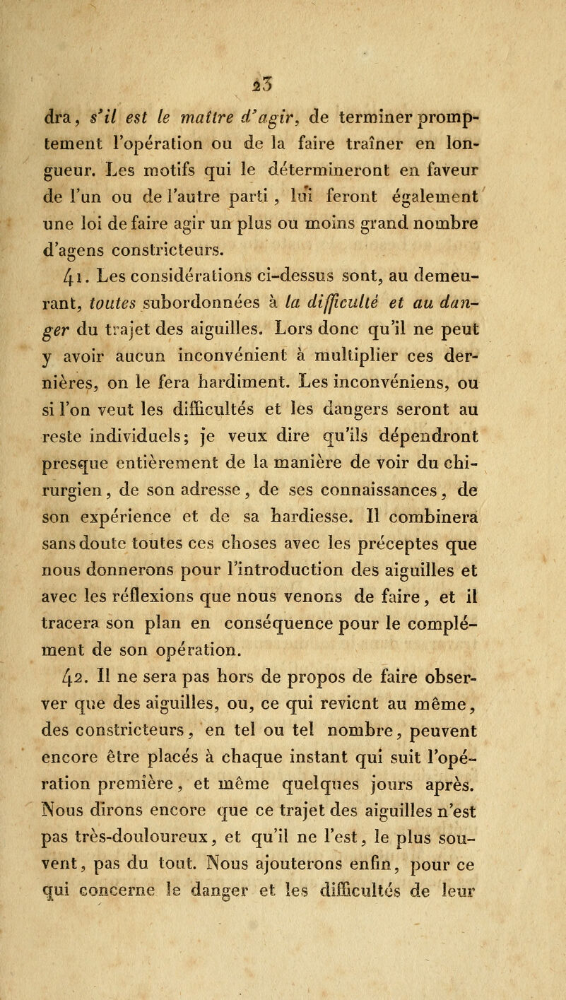 55 dra, s'il est le maître d'agir, de terminer promp- tement Topération ou de la faire traîner en lon- gueur. Les motifs qui le détermineront en faveur de l'un ou de l'autre parti, lui feront également une loi de faire agir un plus ou moins grand nombre d'agens constricteurs. 4i. Les considérations ci-dessus sont, au demeu- rant, toutes subordonnées à la difficulté et au dan- ger du trajet des aiguilles. Lors donc qu'il ne peut y avoir aucun inconvénient à multiplier ces der- nières, on le fera hardiment. Les inconvéniens, ou si l'on veut les difficultés et les dangers seront au reste individuels; je veux dire qu'ils dépendront presque entièrement de la manière de voir du chi- rurgien , de son adresse, de ses connaissances, de son expérience et de sa hardiesse. Il combinera sans doute toutes ces choses avec les préceptes que nous donnerons pour l'introduction des aiguilles et avec les réflexions que nous venons de faire, et il tracera son plan en conséquence pour le complé- ment de son opération. 42. Il ne sera pas hors de propos de faire obser- ver que des aiguilles, ou, ce qui revient au même, des constricteurs, en tel ou tel nombre, peuvent encore être placés à chaque instant qui suit l'opé- ration première, et même quelques jours après. Nous dirons encore que ce trajet des aiguilles n'est pas très-douloureux, et qu'il ne l'est, le plus sou- vent, pas du tout. Nous ajouterons enfin, pour ce qui concerne le danger et les difficultés de leur