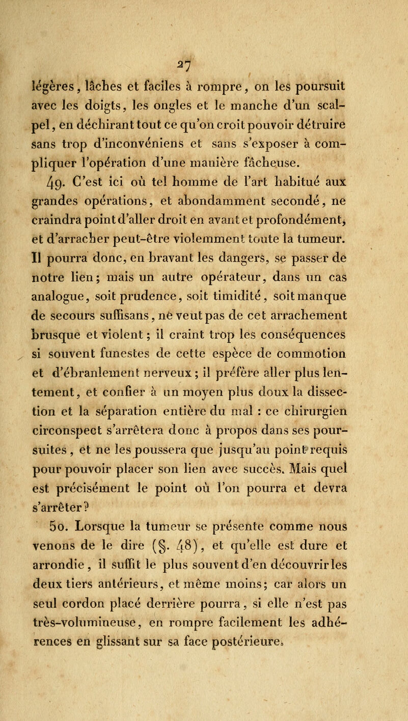 57 légères, lâches et faciles à rompre, on les poursuit avec les doigts, les ongles et le manche d'un scal- pel , en déchirant tout ce qu'on croit pouvoir détruire sans trop d'inconvéniens et sans s'exposer à com- pliquer l'opération d'une manière fâcheuse. 49. C'est ici où tel homme de l'art habitué aux grandes opérations, et abondamment secondé, ne craindra point d'aller droit en avant et profondément^ et d'arracher peut-être violemment toute la tumeur. Il pourra donc, en bravant les dangers, se passer de notre lien ; mais un autre opérateur, dans un cas analogue, soit prudence, soit timidité, soit manque de secours suffisans, ne veut pas de cet arrachement brusque et violent ; il craint trop les conséquences ^ si souvent funestes de cette espèce de commotion et d'ébranlement nerveux ; il préfère aller plus len- tement, et confier à un moyen plus doux la dissec- tion et la séparation entière du mal : ce chirurgien circonspect s'arrêtera donc à propos dans ses pour- Suites , et ne les poussera que jusqu'au point requis pour pouvoir placer son lien avec succès. Mais quel est précisément le point où l'on pourra et devra s'arrêter? 50. Lorsque la tumeur se présente comme nous venons de le dire (g. liS) , et qu'elle est dure et arrondie, il suffit le plus souvent d'en découvrir les deux tiers antérieurs, et même moins; car alors un seul cordon placé derrière pourra, si elle n'est pas très-volumineuse, en rompre facilement les adhé- rences en glissant sur sa face postérieure*