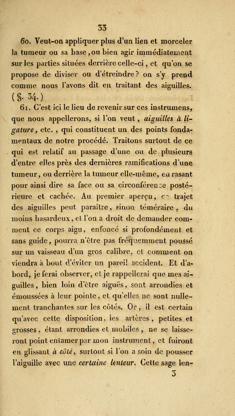 60. Veut-on appliquer plus d'un lien et morceler la tumeur ou sa base ^ ou bien agir immédiatement sur les parties situées derrière celle-ci, et qu'on se propose de diviser ou d'étreindre? on s'y prend comme nous l'avons dit en traitant des aiguilles. (§•34.) 61. C'est ici le lieu de revenir sur ces instrumens, que nous appellerons, si Ion veut, aiguilles à li- gature ^ etc. 5 qui constituent un des points fonda- mentaux de notre procédé. Traitons surtout de ce qui est relatif au passage d'une ou de plusieurs d'entre elles près des dernières ramifications d'une tumeur, ou derrière la tumeur elle-même, eii rasant pour ainsi dire sa face ou sa circonférence posté- rieure et cachée. Au premier aperçu, c^ trajet des aiguilles peut paraître, sinon téméraire, du moins hasardeux, et l'on à droit de demander com- ment ce corps aigu, enfoncé si profondément et sans guide, pourra n'être pas fréquemment poussé sur un vaisseau d'un gros calibre, ot comment on viendra à bout d'éviter un pareil accident. Et d'a- bord, je ferai observer, et je rappellerai que mes ai- guilles , bien loin d'être aiguës, sont arrondies et émoussées à leur pointe, et qu'elles ne sont nulle- ment tranchantes sur les côtés. Or, il est certain qu'avec cette disposition, les artères , petites et grosses , étant arrondies et mobiles , ne se laisse- ront point entamer par mon instrument, et fuiront en glissant à côté, surtout si l'on a soin de pousser l'aiguille avec une certaine lenteur^ Cette sage len- 5