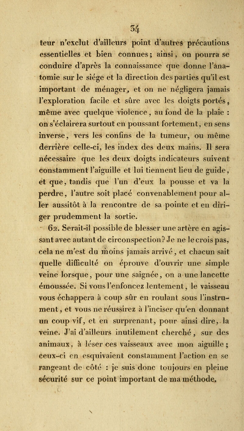 leur n'exclut d'ailleurs point d'autres précautions essentielles et bien connues ; ainsi, on pourra se conduire d'après la connaissance que donne l'ana- tomie sur le siège et la direction des parties qu'il est important de ménager^ et on ne négligera jamais l'exploration facile et sûre avec les doigts portés, même avec quelque violence, au fond de la plaie : on s'éclairera surtout en poussant fortement, en sens inverse, vers les confins de la tumeur, ou même derrière celle-ci, les index des deux mains. Il sera nécessaire que les deux doigts indicateurs suivent constamment l'aiguille et lui tiennent lieu de guide, et que, tandis que l'un d'eux la pousse et va la perdre, l'autre soit placé convenablement pour al- ler aussitôt à la rencontre de sa pointe et en diri- ger prudemment la sortie. 62. Serait-il possible de blesser une artère en agis- sant avec autant de circonspection? Je ne le crois pas, cela ne m'est du moins jamais arrivé, et chacun sait quelle difficulté on éprouve d'ouvrir une simple veine lorsque, pour une saignée, on a une lancette émoussée. Si vous l'enfoncez lentement, le vaisseau vous échappera à coup sûr en roulant sous l'instru- ment, et vous ne réussirez à l'inciser qu'en donnant un coup vif, et en surprenant, pour ainsi dire, la veine. J'ai d'ailleurs inutilement cherché , sur des animaux, à léser ces vaisseaux avec mon aiguille; ceux-ci en esquivaient constamment l'action en se rangeant de côté : je suis donc toujours en pleine sécurité sur ce point important de ma méthode.