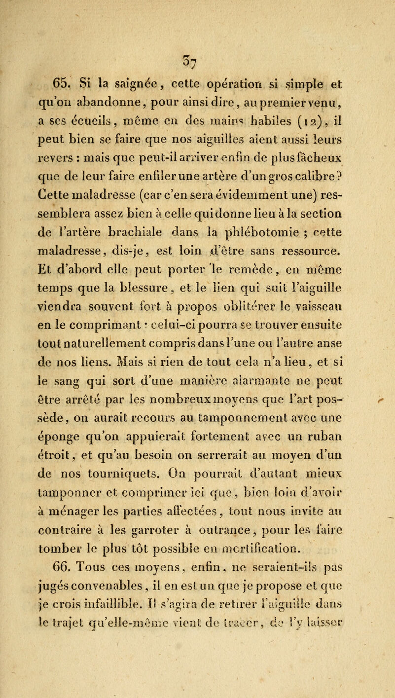 65. Si la saignée, cette opération si simple et qu'on abandonne, pour ainsi dire, au premier venu, a ses écueils, même en des maip<^ habiles (12), il peut bien se faire que nos aiguilles aient aussi leurs revers : mais que peut-il arriver enfin de plus fâcheux que de leur faire enfiler une artère d'un gros calibre? Cette maladresse (car c'en sera évidemment une) res- semblera assez bien à celle qui donne lieu à la section de l'artère brachiale dans la pMébotomie ; cotte maladresse, dis-je, est loin d'être sans ressource. Et d'abord elle peut porter le remède, en même temps que la blessure 5 et le lien qui suit l'aiguille viendra souvent fort à propos oblitérer le vaisseau en le comprimant • celui-ci pourra se trouver ensuite tout naturellement compris dans l'une ou l'autre anse de nos liens. Mais si rien de tout cela n'a lieu, et si le sang qui sort d'une manière alarmante ne peut être arrêté par les nombreux moyens que l'art pos- sède, on aurait recours au tamponnement avec une éponge qu'on appuierait fortement avec un ruban étroit, et qu'au besoin on serrerait au moyen d'un de nos tourniquets. On pourrait d'autant mieux tamponner et comprimer ici que, bien loin d'avoir à ménageries parties affectées, tout nous invite au contraire à les garroter à outrance, pour les faire tomber le plus tôt possible en mortification. 66, Tous ces moyens, enfin, ne seraient-ils pas jugés convenables , il en est un que je propose et que je crois infaillible. Il s'agira de retirer l'aiguille dans le trajet qu'elle-même vioni: de Iraccr, do Vy laisser