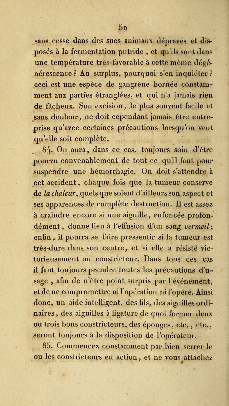 sans cesse dans des sucs animaux dépravés et dis- posés à la fermentation putride , et qu'ils sont dans une température très-favorable à cette même dégé- nérescence ? Au surplus, pourquoi s'en inquiéter? ceci est une espèce de gangrène bornée constam- ment aux parties étranglées, et qui n'a jamais rien de fâcheux. Son excision, le plus souvent facile et sans douleur, ne doit cependant jamais être entre- prise qu'avec certaines précautions lorsqu'on veut qu'elle soit complète. 84. On aura, dans ce cas, toujours soin d'être pourvu convenablement de tout ce qu'il faut pour suspendre une hémorrhagie. On doit s'attendre à cet accident, chaque fois que la tumeur conserve de la chaleur, quels que soient d'ailleurs son aspect et ses apparences de complète destruction. Il est assez à craindre encore si une aiguille, enfoncée profon- dément , donne lieu à l'efiusion d'un sang vermeil ; enfin, il pourra se faire pressentir si la tumeur est très-dure dans son centre, et si elle a résisté vic- torieusement au constricteur. Dans tous ces cas il faut toujours prendre toutes les précautions d'u- sage , afin de n'être point surpris par l'événement, et de ne compromettre ni l'opération ni Topéré. Ainsi donc, un aide intelligent, des fils, des aiguilles ordi- naires , des aiguilles à ligature de quoi former deux ou trois bons constricteurs, des éponges, etc., etc., seront toujours à la disposition de l'opérateur. 85. Commencez constamment par bien serrer le ou les constricteurs en action, et ne vous attachez