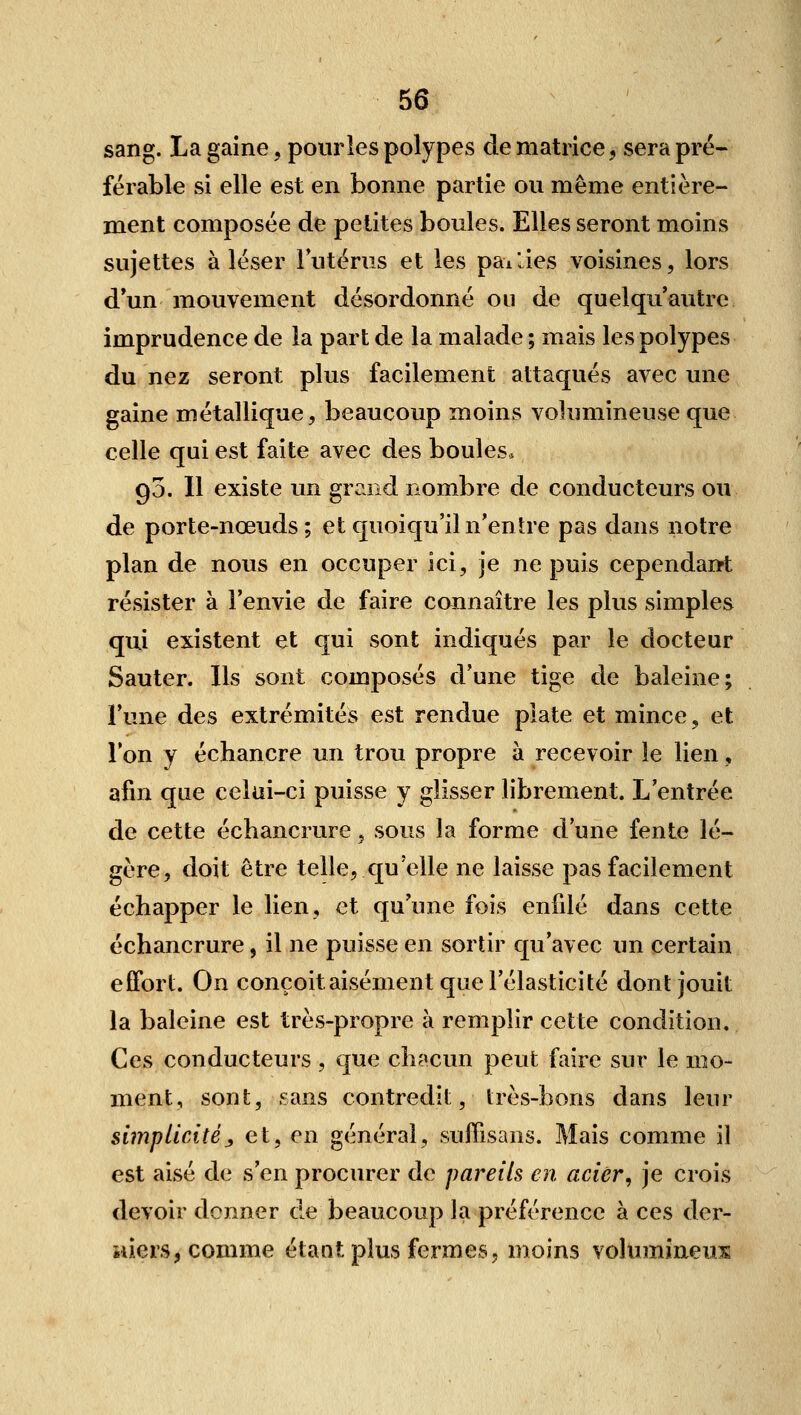 sang. La gaine, pour les polypes de matrice, sera pré- férable si elle est en bonne partie ou même entière- ment composée de petites boules. Elles seront moins sujettes aléser lutérus et les paiJes voisines, lors d un mouvement désordonné on de quelqu autre imprudence de la part de la malade ; mais les polypes du nez seront plus facilement attaqués avec une gaine métallique, beaucoup moins volumineuse que celle qui est faite avec des boules. go. Il existe un grand nombre de conducteurs ou de porte-nœuds ; et quoiqu'iln'enîre pas dans notre plan de nous en occuper ici, je ne puis cependaiït résister à l'envie de faire connaître les plus simples qui existent et qui sont indiqués par le docteur Sauter. Ils sont composés d'une tige de baleine; l'une des extrémités est rendue plate et mince, et Ton y échancre un trou propre à recevoir le lien, afin que celui-ci puisse y glisser librement. L'entrée de cette échancrure, sous la forme d'une fente lé- gère, doit être telle, qu'elle ne laisse pas facilement échapper le lien, et qu'une fois enfilé dans cette échancrure, il ne puisse en sortir qu'avec un certain effort. On conçoit aisément que l'élasticité dont jouit la baleine est très-propre à remplir cette condition. Ces conducteurs, que ch?»cun peut faire sur le mo- ment, sont, sans contredit, très-bons dans leur simplicité,, et, en général, sufiisans. Mais comme il est aisé de s'en procurer de pareils en acier, je crois devoir donner de beaucoup la préférence à ces der- niers, comme étant plus fermes, moins volumineuiE