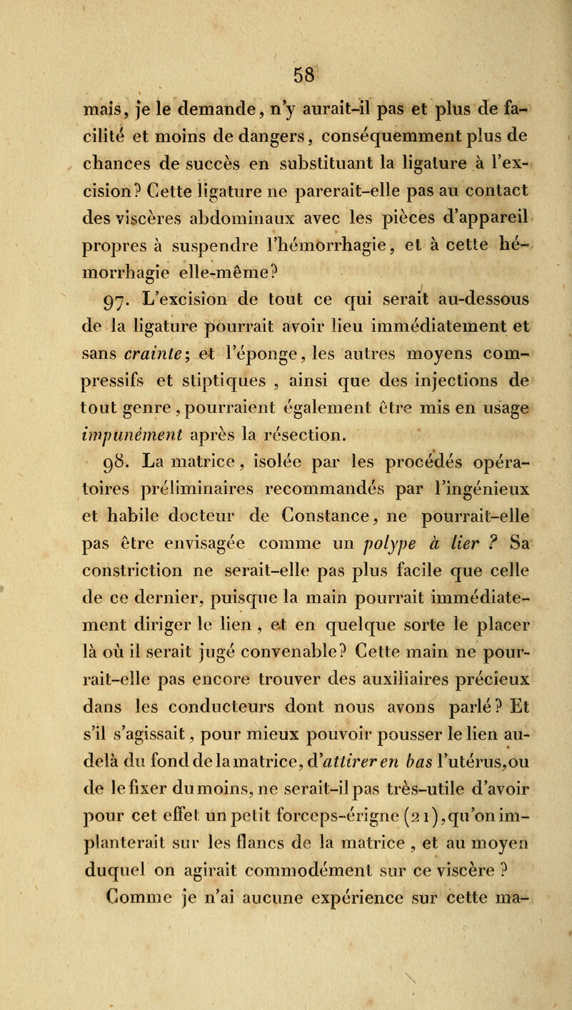 maïs, Je le demande, ny aurait-il pas et plus de fa- cilité et moins de dangers, conséquemment plus de chances de succès en substituant la ligature à l'ex- cision? Cette ligature ne parerait-elle pas au contact des viscères abdominaux avec les pièces d'appareil propres à suspendre l'hémOrrhagie, et à cette hé- morrhagie elle-même? 97. L'excision de tout ce qui serait au-dessous de la ligature pourrait avoir lieu immédiatement et sans crainte ; et l'éponge, les autres moyens com- pressifs et stiptiques , ainsi que des injections de tout genre,pourraient également être mis en usage impunément après la résection. 98. La matrice, isolée par les procédés opéra- toires préliminaires recommandés par l'ingénieux et habile docteur de Constance, ne pourrait-elle pas être envisagée comme un polype à lier ? Sa constriction ne serait-elle pas plus facile que celle de ce dernier, puisque la main pourrait immédiate- ment diriger le lien , et en quelque sorte le placer là où il serait jugé convenable? Cette main ne pour- rait-elle pas encore trouver des auxiliaires précieux dans les conducteurs dont nous avons parlé? Et s'il s'agissait, pour mieux pouvoir pousser le lien au- delà du fond de la matrice, d'âf f ifÔTr en bas l'utéruSjOu de lefixer dumoins, ne serait-il pas très-utile d'avoir pour cet effet un petit forceps-érigne (2 i),qu on im- planterait sur les flancs de la matrice , et au moyen duquel on agirait commodément sur ce viscère ? Comme je n'ai aucune expérience sur cette ma-