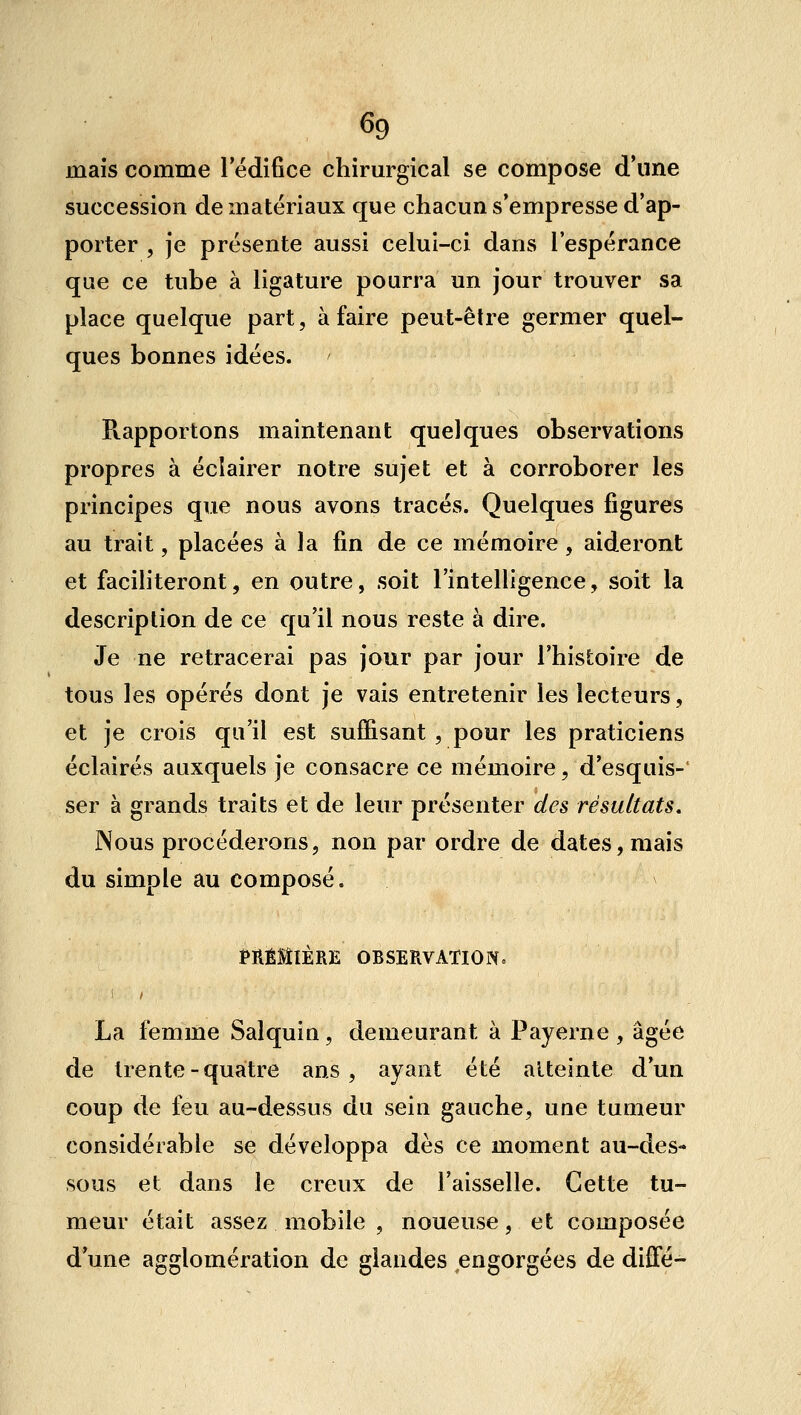 mais comme l'édifice chirm-gical se compose d'une succession de matériaux que chacun s'empresse d'ap- porter , je présente aussi celui-ci dans l'espérance que ce tube à ligature pourra un jour trouver sa place quelque part, à faire peut-être germer quel- ques bonnes idées. E.apportons maintenant quelques observations propres à éclairer notre sujet et à corroborer les principes que nous avons tracés. Quelques figures au trait, placées à la fin de ce mémoire, aideront et faciliteront, en outre, soit l'intelligence, soit la description de ce qu'il nous reste à dire. Je ne retracerai pas jour par jour l'histoire de tous les opérés dont je vais entretenir les lecteurs, et je crois qu'il est suffisant , pour les praticiens éclairés auxquels je consacre ce mémoire, d'esquis- ser à grands traits et de leur présenter des résultats. Nous procéderons, non par ordre de dates, mais du simple au composé. tRÊllÈRE OBSERVATlONc La femme Salquin, demeurant à Payerne , âgée de trente - quatre ans, ayant été atteinte d'un coup de feu au-dessus du sein gauche, une tumeur considérable se développa dès ce moment au-des- sous et dans le creux de l'aisselle. Cette tu- meur était assez mobile , noueuse, et composée d'une agglomération de glandes engorgées de difTé-