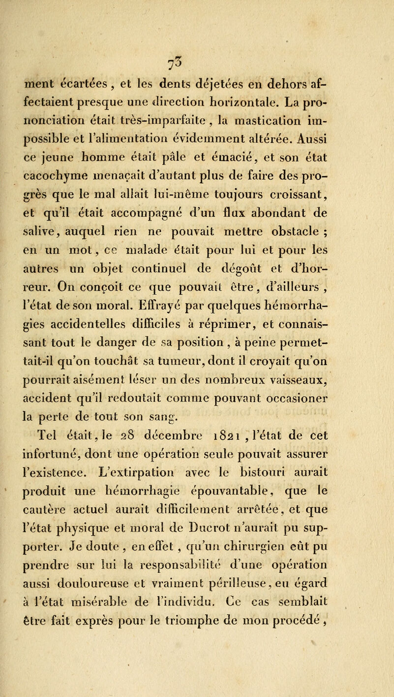 75 ment écartées, et les dents déjetées en dehors af- fectaient presque une direction horizontale. La pro- nonciation était très-imparfaite , la mastication ira- possible et Talimentatiou évidemment altérée. Aussi ce jeune homme était pâle et émacié, et son état cacochyme menaçait d'autant plus de faire des pro- grès que le mal allait lui-même toujours croissant, et qu'il était accompagné d'un flux abondant de salive, auquel rien ne pouvait mettre obstacle ; en un mot, ce malade était pour lui et pour les autres un objet continuel de dégoût et d'hor- reur. On conçoit ce que pouvait être, d'ailleurs , l'état de son moral. Effrayé par quelques héraorrha- gies accidentelles difficiles à réprimer, et connais- sant tout le danger de sa position , à peine permet- tait-il qu'on touchât sa tumeur, dont il croyait qu'on pourrait aisément léser un des nombreux vaisseaux, accident qu'il redoutait comme pouvant occasioner la perte de tout son sang. Tel était, le 28 décembre 1821, l'état de cet infortuné, dont une opération seule pouvait assurer l'existence. L'extirpation avec le bistouri aurait produit une hémorrhagie épouvantable, que le cautère actuel aurait difficilement arrêtée, et que l'état physique et moral de Duc rot n'aurait pu sup- porter. Je doute , en effet, qu'un chirurgien eût pu prendre sur lui la responsabilité d'une opération aussi douloureuse et vraiment périlleuse, eu égard à l'état misérable de Tindividu. Ce cas semblait être fait exprès pour le triomphe de mon procédé ,