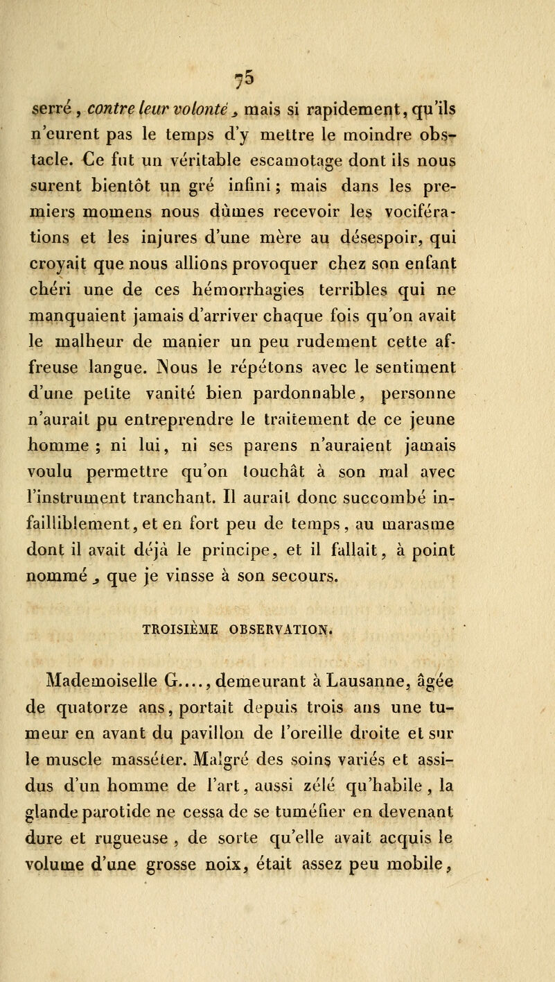 55 serré, contre leur volonté^ mais si rapidement, qu'ils n'eurent pas le temps d'y mettre le moindre obs- tacle. Ce fut un véritable escamotage dont ils nous surent bientôt un gré infini ; mais dans les pre- miers momens nous dûmes recevoir les vociféra- tions et les injures d'une mère au désespoir, qui croyait que nous allions provoquer chez son enfant chéri une de ces hémorrhagies terribles qui ne manquaient jamais d'arriver chaque fois qu'on avait le malheur de manier un peu rudement cette af- freuse langue. INous le répétons avec le sentiment d'une petite vanité bien pardonnable, personne n'aurait pu entreprendre le traitement de ce jeune homme; ni lui, ni ses parens n'auraient jamais voulu permettre qu'on louchât à son mal avec l'instrument tranchant. Il aurait donc succombé in- failliblement, et en fort peu de temps, au marasme dont il avait déjà le principe, et il fallait, à point nommé ^ que je vinsse à son secours. TROISIÈME OBSERVATION. Mademoiselle G...., demeurant à Lausanne, âgée de quatorze ans, portait depuis trois ans une tu- meur en avant du pavillon de l'oreille droite et sur le muscle massé ter. Malgré des soins variés et assi- dus d'un homme de l'art, aussi zélé qu'habile, la glande parotide ne cessa de se tuméfier en devenant dure et rugueuse , de sorte qu'elle avait acquis le vpJtuya^ d'une grosse noix, était assez peu mobile,