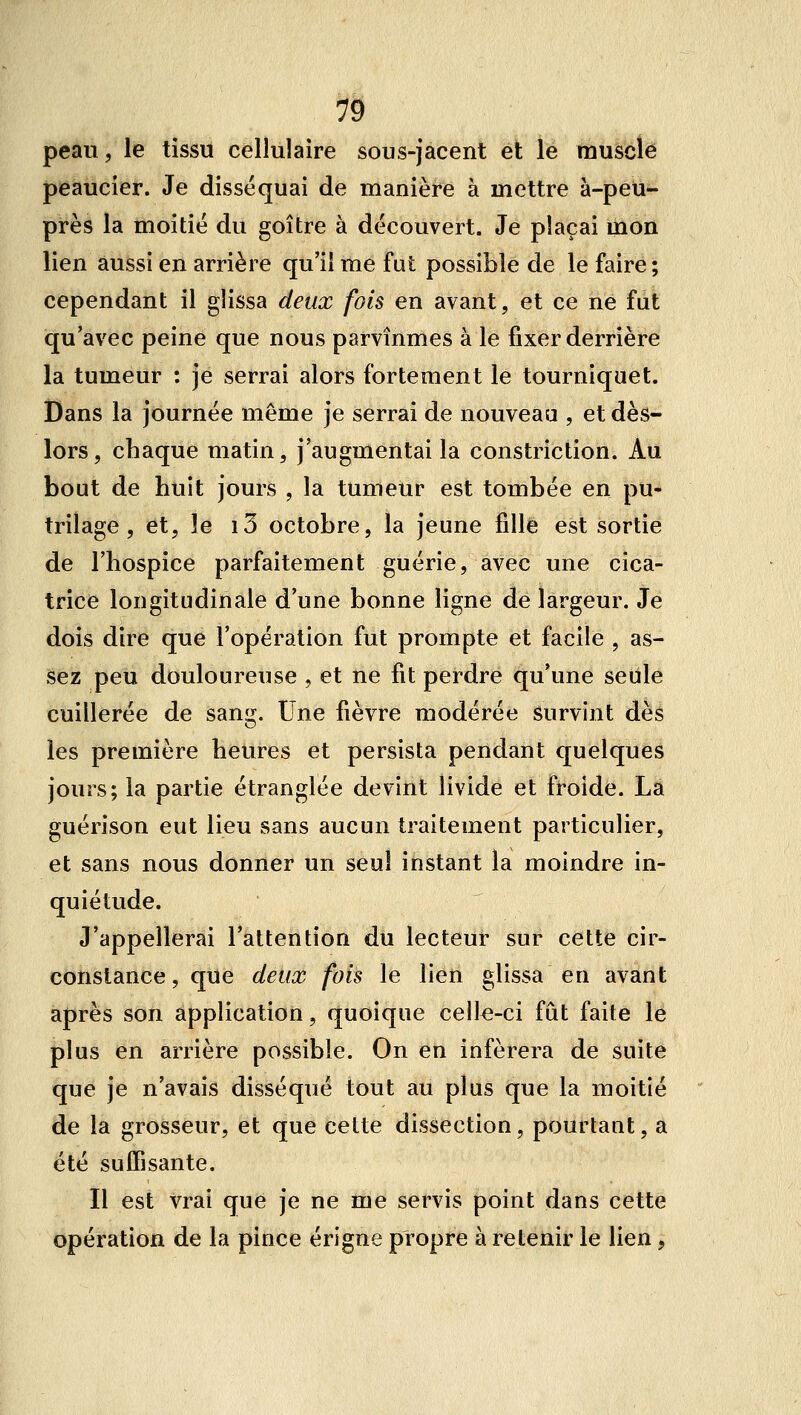 peau, le tissu cellulaire sous-jacent et le muscle peaucier. Je disséquai de manière à mettre à-peu- près la moitié du goitre à découvert. Je plaçai mon lien aussi en arrière qu'il me fut possible de le faire ; cependant il glissa deux fois en avant, et ce ne fut qu'avec peine que nous parvînmes à le fixer derrière la tumeur : je serrai alors fortement le tourniquet. Dans la journée même je serrai de nouveau , et dès- lors, chaque matin, j'augmentai la constriction. Au bout de huit jours , la tumeur est tombée en pu- trilage, et, le i5 octobre, la jeune fille est sortie de l'hospice parfaitement guérie, avec une cica- trice longitudinale d'une bonne ligne de largeur. Je dois dire que l'opération fut prompte et facile , as- sez peu douloureuse , et ne fit perdre qu'une seule cuillerée de sang. Une fièvre modérée survint dès les première heures et persista pendant quelques jours; la partie étranglée devint livide et froide. La guérîson eut lieu sans aucun traitement particulier, et sans nous donner un seul instant la moindre in- quiétude. J'appellerai l'attention du lecteur sur cette cir- constance, que deux fois le lien glissa en avant après son application, quoique celle-ci fût faite le plus en arrière possible. On en inférera de suite que je n'avais disséqué tout au plus que la moitié de la grosseur, et que cette dissection, pourtant, a été suffisante. Il est vrai que je ne me servis point dans cette opération de la pince érigne propre à retenir le lien,