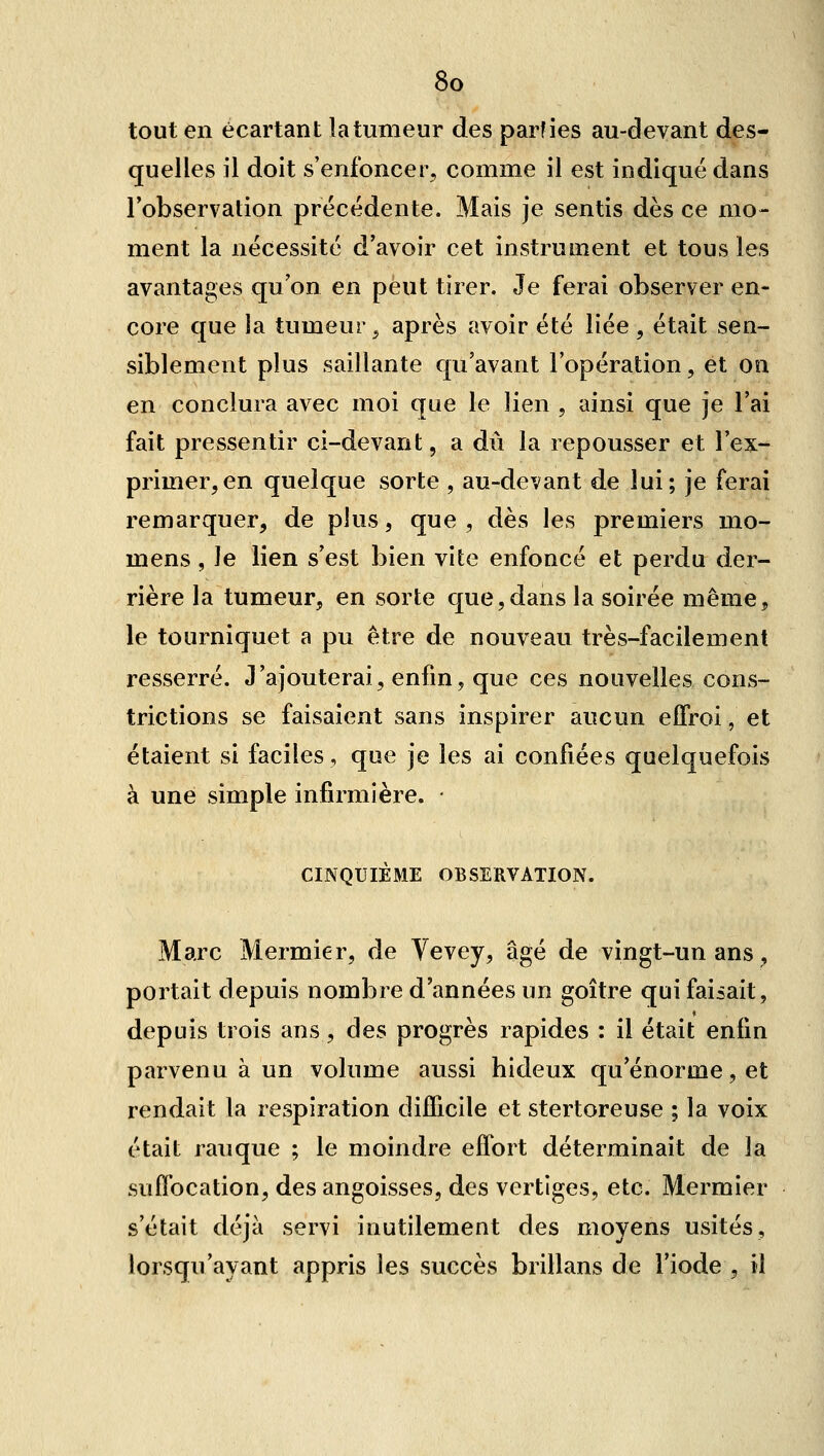 tout en écartant la tumeur des parties au-devant des- quelles il doit s'enfoncer, comme il est indiqué dans l'observation précédente. Mais je sentis dès ce mo- ment la nécessité d'avoir cet instrument et tous les avantages qu'on en peut tirer. Je ferai observer en- core que la tumeur ^ après avoir été liée , était sen- siblement plus saillante qu'avant l'opération, et on en conclura avec moi que le lien , ainsi que je l'ai fait pressentir ci-devant, a dû la repousser et l'ex- primer, en quelque sorte , au-devant de lui; je ferai remarquer, de plus, que, dès les premiers mo- mens , le lien s'est bien vite enfoncé et perdu der- rière la tumeur, en sorte que,dans la soirée même, le tourniquet a pu être de nouveau très-facilement resserré. J'ajouterai, enfin, que ces nouvelles cons- trictions se faisaient sans inspirer aucun effroi, et étaient si faciles, que je les ai confiées quelquefois à une simple infirmière. • CINQUIÈME OBSERVATION. Marc Mermier, de Vevey, âgé de vingt-un ans, portait depuis nombre d'années un goitre qui faisait, depuis trois ans, des progrès rapides : il était enfin parvenu à un volume aussi hideux qu'énorme, et rendait la respiration difficile et stertoreuse ; la voix était rauque ; le moindre effort déterminait de la suffocation, des angoisses, des vertiges, etc. Mermier s'était déjà servi inutilement des moyens usités, lorsqu'ayant appris les succès brillans de l'iode , il