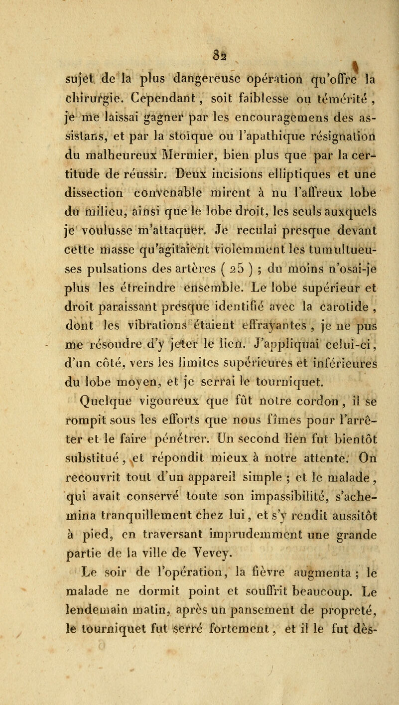 Sa sujet de la plus dangereuse ôpéiratioû qu'oflre la chirurgie. Cependant, soit faiblesse ou témérité , je me laissai gagner par les encouragemens des as- sislans, et par la stoïque ou l'apathique résignation du malheureux Mermier, bien plus que par la cer- titude de réussir. Deux incisions elliptiques et une dissection convenable mirent à nu l'affreux lobe du milieu, ainsi que le lobe droit, les seuls auxquels je voulusse m'altaquief. Je reculai presque devant cette masse qu'agitaient violemment les tumultueu- ses pulsations des artères ( ^5 ) ; du moins n'osai-je plus les étreindre ensemble. Le lobe supérieur et droit paraissant presque identifié avec la carotide , dont les vibrations étaient effrayantes , je ne pus me résoudre d'y jeter le lien. J'appliquai celui-ci, d'un côté, vers les limites supérieures et inférieures du lobe moyen, et Je serrai le tourniquet. Quelque vigoureux que fût notre cordon, il se rompit sous les efforts que nous fîmes pour l'arrê- ter et le faire pénétrer. Un second lien fut bientôt substitué, et répondit mieux à notre attente. On recouvrit tout d'un appareil simple ; et le malade, qui avait conservé toute son impassibilité, s'ache- mina tranquillement chez lui, et s'y rendit aussitôt à pied, en traversant imprudemment une grande partie de la ville de Vevey. Le soir de l'opération, la fièvre augmenta; le malade ne dormit point et souffrit beaucoup. Le lendemain matin, après un pansement de propreté, le tourniquet fut serré fortement, et il le fut dès-