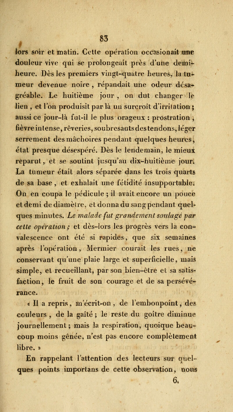 lors soir et matin. Cette opération occasionait une douleur vive qui se prolongeait près d'une demi^- heure. Dès les premiers vingt-quatre heures, la tu-^ meur devenue noire , répandait une odeur désa- gréable. Le huitième jour , on dut changer le lien 5 et l'on produisit par là un surcroît d'irrilation i aussi ce jour-là fut-il le plus orageux : prostration ^ fièvre intense, rêveries, soubresauts des tendons, léger serrement des mâchoires pendant quelques heures^ état presque désespéré. Dès le lendemain, le mieux reparut, et se soutint jusqu'au dix-huitième jour. La tumeur était alors séparée dans les trois quarts de sa base , et exhalait une fétidité insupportabie* On en coupa le pédicule ; il avait encore un pouce et demi de diamètre, et donna du sang pendant quel- ques minutes. Le malade fut grandement soulagé par cette opération; et dès-lors les progrès vers la con- valescence ont été si rapides, que six semaines après l'opération, Mermier courait les rues, ne conservant qu'une plaie large et superficielle, mais simple, et recueillant, par son bien-être et sa satis- faction, le fruit de son courage et de sa persévé- rance. « Il a repris, m'écrit-on, de l'embonpoint, des couleurs , de la gaîté ; le reste du goitre diminue journellement ; mais la respiration, quoique beau- coup moins gênée, n'est pas encore complètement libre. » En rappelant l'attention des lecteurs sur quel- ques points importans de cette observation, nous 6,