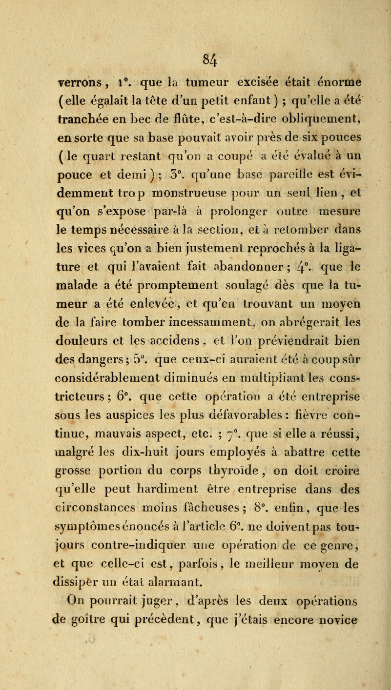 verrons, T. que la tumeur excisée était énorme (elle égalait la tête d'un petit enfant ) ; qu'elle a été tranchée en bec de flûte, c'est-à-dire obliquement, en sorte que sa base pouvait avoir près de six pouces (le quart restant qu'oi) a coupé a été évalué à un pouce et demi ) ; 5°. qu'une base pareille est évi- demment trop monstrueuse pour un seul lien, et qu'on s'expose par-îà à prolonger outre mesure le temps nécessaire à la section, et à retomber dans les vices qu'on a bien justement reprochés à la liga- ture et qui l'avaient fait abandonner ; 4*' qti^ 1^ malade a été promptement soulagé dès que la tu- meur a été enlevée, et qu'en trouvant im moyen de la faire tomber incessamment, on abrégerait les douleurs et les accidens , et l'on préviendrait bien des dangers; 5°. que ceux-ci auraient été à coup sûr considérablement diminués en multipliant les cons- tricteurs ; 6°. que cette opération a été entreprise sous les auspices les plus défavorables : fièvre con- tinue, mauvais aspect, etc. ; 7^ que si elle a réussi, malgré les dix-huit jours employés à abattre cette grosse portion du corps thyroïde , on doit croire qu'elle peut hardiment être entreprise dans des circonstances moins fâcheuses ; 8°. enfin, que les symptômes énoncés à l'article 6. ne doivent pas tou- jours contre-indiquer une opération de ce genre, et que celle-ci est, parfois, le meilleur moyen de dissiper un état alarmant. On pourrait juger, d'après les deux opérations de goitre qui précèdent, que j'étais encore novice