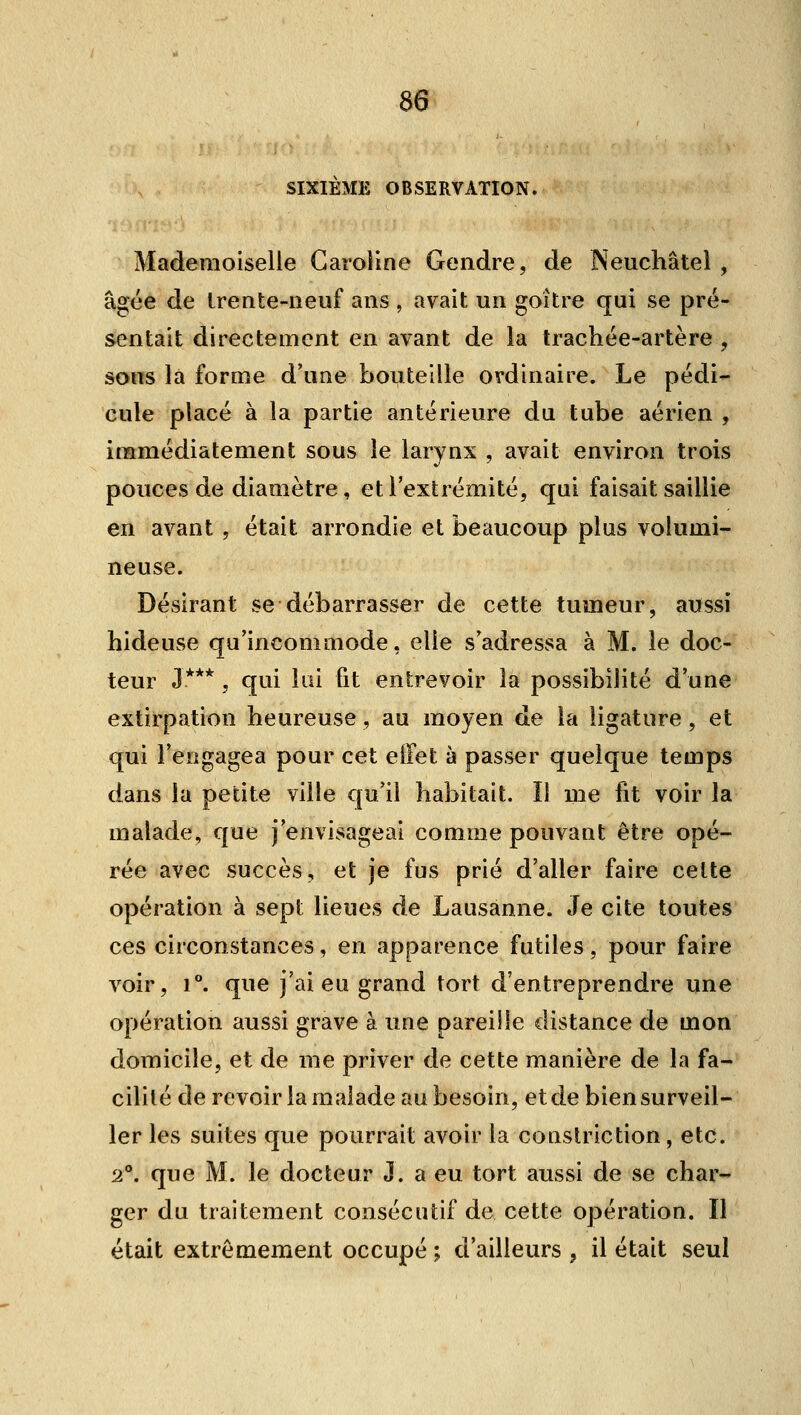 SIXIEME OBSERVATION. Mademoiselle Caroline Gendre, de Neuchâtel , âgée de Irente-neuf ans , avait un goitre qui se pré- sentait directement en avant de la trachée-artère , sons la forme d'une bouteille ordinaire. Le pédi- cule placé à la partie antérieure du tube aérien , immédiatement sous le larynx , avait environ trois pouces de diamètre, et l'extrémité, qui faisait saillie en avant , était arrondie et beaucoup plus volumi- neuse. Désirant se débarrasser de cette tumeur, aussi hideuse qu'incommode, elle s'adressa à M. le doc- teur J***, qui loi fit entrevoir la possibilité d'une extirpation heureuse, au moyen de la ligature, et qui l'engagea pour cet effet à passer quelque temps dans la petite ville qu'il habitait. Il me fit voir la malade, que j'envisageai comme pouvant être opé- rée avec succès, et je fus prié d'aller faire celte opération à sept lieues de Lausanne. Je cite toutes ces circonstances, en apparence futiles, pour faire voir, 1°. que j'ai eu grand tort d'entreprendre une opération aussi grave à une pareille distance de mon domicile, et de me priver de cette manière de la fa- cilité de revoir la malade au besoin, et de bien surveil- ler les suites que pourrait avoir la constriction, etc. 2°. que M. le docteur J. a eu tort aussi de se char- ger du traitement consécutif de cette opération. Il était extrêmement occupé ; d'ailleurs , il était seul