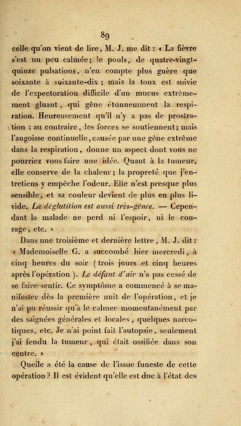 celle qu'on vient de lire, M. J. me dit : a La fièvre s'est un peu calmée; le pouls, de quatre-vingt- quinze pulsations, n'en compte plus guère que soixante à soixante-dix ; mais la toux est suivie de l'expectoration diJOTicile d'un mucus extrême- ment gluant, qui gène étonnemment la respi- ration. Heureusement qu'il n'y a pas de prostra- tion : au contraire, les forces se soutiennent; mais l'angoisse continuelle,causée par une gène extrême dans la respiration, donne un aspect dont vous ne pourriez vous faire une idée. Quant à la tumeur, elle conserve de la chaleur ; la propreté que j'en- tretiens y empêche l'odeur. Elle n'est presque plus sensible, et sa couleur devient de plus en plus li- vide. La déglutition est aussi très-gênée. —- Cepen- dant la malade ne perd ni l'espoir, ni le cou- rage , etc. » Dans une troisième et dernière lettre , M. J. dit : «Mademoiselle G. a succombé hier mercredi, à cinq heures du soir ( trois jours et cinq heures après l'opération ). Le défaut d'air ur pas cessé de se faire sentir. Ce symptôme a commencé à se ma- nifester dès la première nuit de l'opération, et je n'ai pu réussir qu'à le calmer momentanément par des saigaées générales et locales , quelques narco- tiques, etc. Je n'ai point fait l'autopsie , seulement j'ai fendu la tumeur , qui était ossifiée dans son centre. » Quelle a été la cause de l'issue funeste de cette opération ? Il est évident qu'elle est due à l'état des