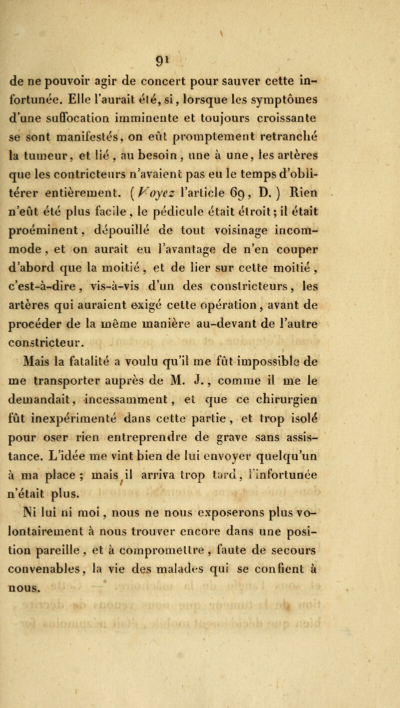 9^ de ne pouvoir agir de concert pour sauver cette in- fortunée. Elle l'aurait été, si, lorsque les symptômes dune suffocation imminente et toujours croissante se sont manifestes, on eût promptement retranché la tumeur, et !ié , au besoin, une à une, les artères que les contricteurs n'avaient pas eu le temps d'obli- térer entièrement. [Foyez Variicie 6^, D. ) Rien n'eut été plus facile , le pédicule était étroit; il était proéminent, dépouillé de tout voisinage incom- mode , et on aurait eu l'avantage de n'en couper d'abord que la moitié, et de lier sur cette moitié, c'est-à-dire, vis-à-vis d'un des constricteurs, les artères qui auraient exigé cette opération, avant de procéder de la même manière au-devant de l'autre constricteur. Mais la fatalité a voulu qu'il me fût impossible de me transporter auprès de M. J., comme il me le demandait, incessamment, et que ce chirurgien fût inexpérimenté dans cette partie , et trop isolé pour oser rien entreprendre de grave sans assis- tance. L'idée me vint bien de lui envoyer quelqu'un à ma place ; mais il arriva trop tard, Finfortunée n'était plus. Ni lui ni moi, nous ne nous exposerons plus vo- lontairement à nous trouver encore dans une posi- tion pareille, et à compromettre, faute de secours convenables, la vie des malades qui se confient à nous.