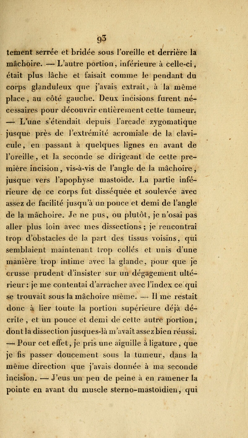 tement serrée et bridée sous l'oreille et derrière la mâchoire. —L'autre portion, inférieure à celle-ci, était plus lâche et faisait comme le pendant du corps glanduleux que j'avais extrait, à la même place, au côté gauche. Deux incisions furent né- cessaires pour découvrir entièrement cette tumeur. — L une s'étendait depuis l'arcade zygômatique jusque près de l'extrémité acromia!e de la clavi- cule, en passant à quelques lignes en avant de l'oreille, et la seconde se dirigeant de cette pre- mière incision, vis-à-vis de l'angle de la mâchoire, jusque vers l'apophyse mastoïde. La partie infé- rieure de ce corps fut disséquée et soulevée avec assez de facilité jusqu'à un pouce et demi de l'angle de la mâchoire. Je ne pus, ou plutôt, je n'osai pas aller plus loin avec mes dissections ; je rencontrai trop d'obstacles de la part des tissus voisins, qui semblaient maintenant trop collés et unis d'une manière trop intime avec la glande, pour que je crusse prudent d'insister sur un dégagement ulté- rieur : je me contentai d'arracher avec l'index ce qui se trouvait sous la mâchoire même. — Il me restait donc à lier toute la portion supérieure déjà dé- crite , et un pouce et demi de cette autre portion, dont la dissection jusques-là m'avait assez bien réussi. — Pour cet effet, je pris une aiguille à ligature, que je fis passer doucement sous la tumeur, dans la même direction que j'avais donnée à ma seconde incision. — J'eus un peu de peine à en ramener la pointe en avant du muscle sterno-mastoïdien, qui