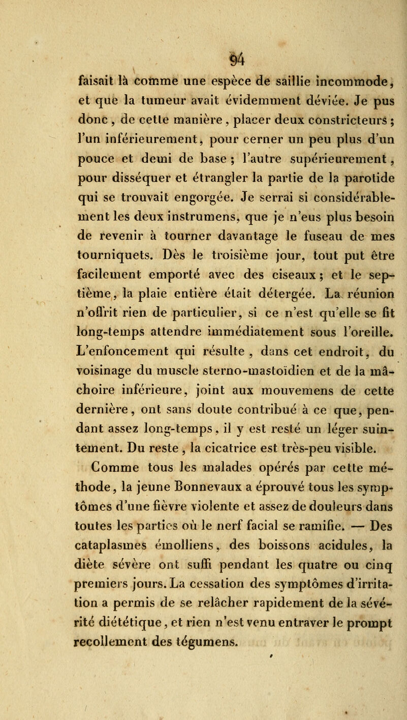 14 faisait là comme une espèce de saillie incommode, et que la tumeur avait évidemment déviée. Je pus donc , de cette manière , placer deux constricteurs ; l'un inférieurement j pour cerner un peu plus d'un pouce et demi de base ; l'autre supérieurement, pour disséquer et étrangler la partie de la parotide qui se trouvait engorgée. Je serrai si considérable- ment les deux instrumens, que je n'eus plus besoin de revenir à tourner davantage le fuseau de mes tourniquets. Dès le troisième jour, tout put être facilement emporté avec des ciseaux ; et le sep- tième, la plaie entière était détergée. Lav réunion n'oflVit rien de particulier, si ce n'est qu'elle se fit long-temps attendre immédiatement sous l'oreille. L'enfoncement qui résulte , dans cet endroit, du voisinage du muscle sterno-mastoïdien et de la mâ- choire inférieure, joint aux mouvemens de cette dernière, ont sans doute contribué à ce que, pen- dant assez long-temps, il y est resté un léger suin- tement. Du reste , la cicatrice est très-peu visible. Comme tous les malades opérés par cette mé- thode, la jeune Bonnevaux a éprouvé tous les symp- tômes d'une fièvre violente et assez de douleurs dans toutes les parties où le nerf facial se ramifie. — Des cataplasmes émolliens, des boissons acidulés, la diète sévère ont suffi pendant les quatre ou cinq premiers jours. La cessation des symptômes d'irrita- tion a permis de se relâcher rapidement de la sévé- rité diététique, et rien n'est venu entraver le prompt recollement des tëgumens.