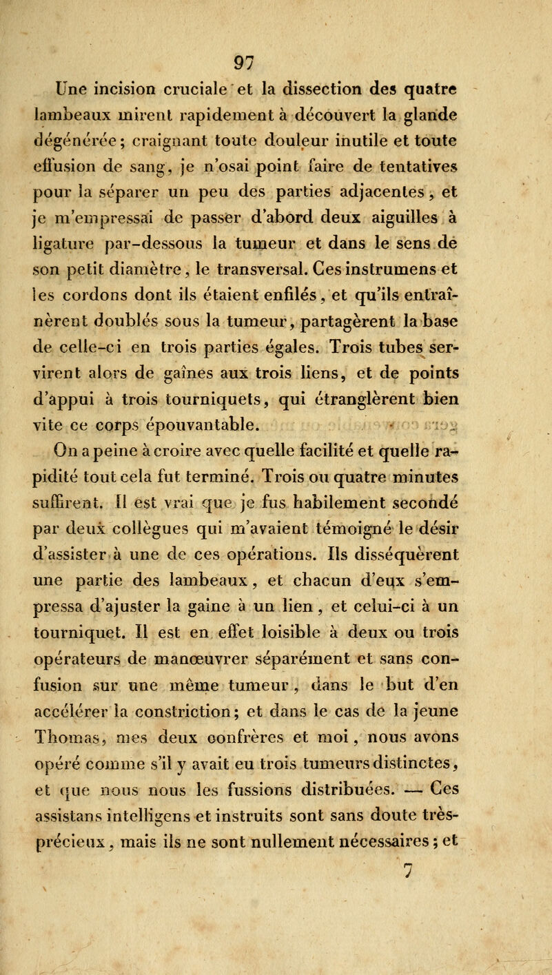 Une incision cruciale et la dissection des quatre lambeaux mirent rapidement à découvert la glande dégénérée; craignant toute douleur inutile et toute eiiusion de sang, je n'osai point faire de tentatives pour la séparer un peu des parties adjacentes, et je m'empressai de passer d'abord deux aiguilles à ligature par-dessous la tumeur et dans le sens dé son petit diamètre, le transversal. Cesinstrumens et les cordons dont ils étaient enfilés, et qu'ils entraî- nèrent doublés sous la tumeur, partagèrent la base de celle-ci en trois parties égales. Trois tubes ser- virent alors de gaines aux trois liens, et de points d'appui à trois tourniquets, qui étranglèrent bien vite ce corps épouvantable. 'iv^ On a peine à croire avec quelle facilité et quelle ra-^ pidité tout cela fut terminé. Trois ou quatre minutes suffirent. Il est vrai que je fus habilement secondé par deux collègues qui m'avaient témoigné le désir d'assister à une de ces opérations. Ils disséquèrent une partie des lambeaux, et chacun d'eqx s'em- pressa d'ajuster la gaine à un lien, et celui-ci à un tourniquet. îl est en effet loisible à deux ou trois opérateurs de manœuvrer séparément et sans con- fusion sur une même tumeur, dans le but d'en accélérer la constriction ; et dans le cas de la jeune Thomas, mes deux confrères et moi, nous avons opéré comme s'il y avait eu trois tumeurs distinctes, et que nous nous les fussions distribuées. — Ces assistans intellio;ens et instruits sont sans doute très- précieux, mais ils ne sont nullement nécessaires ; et rt J