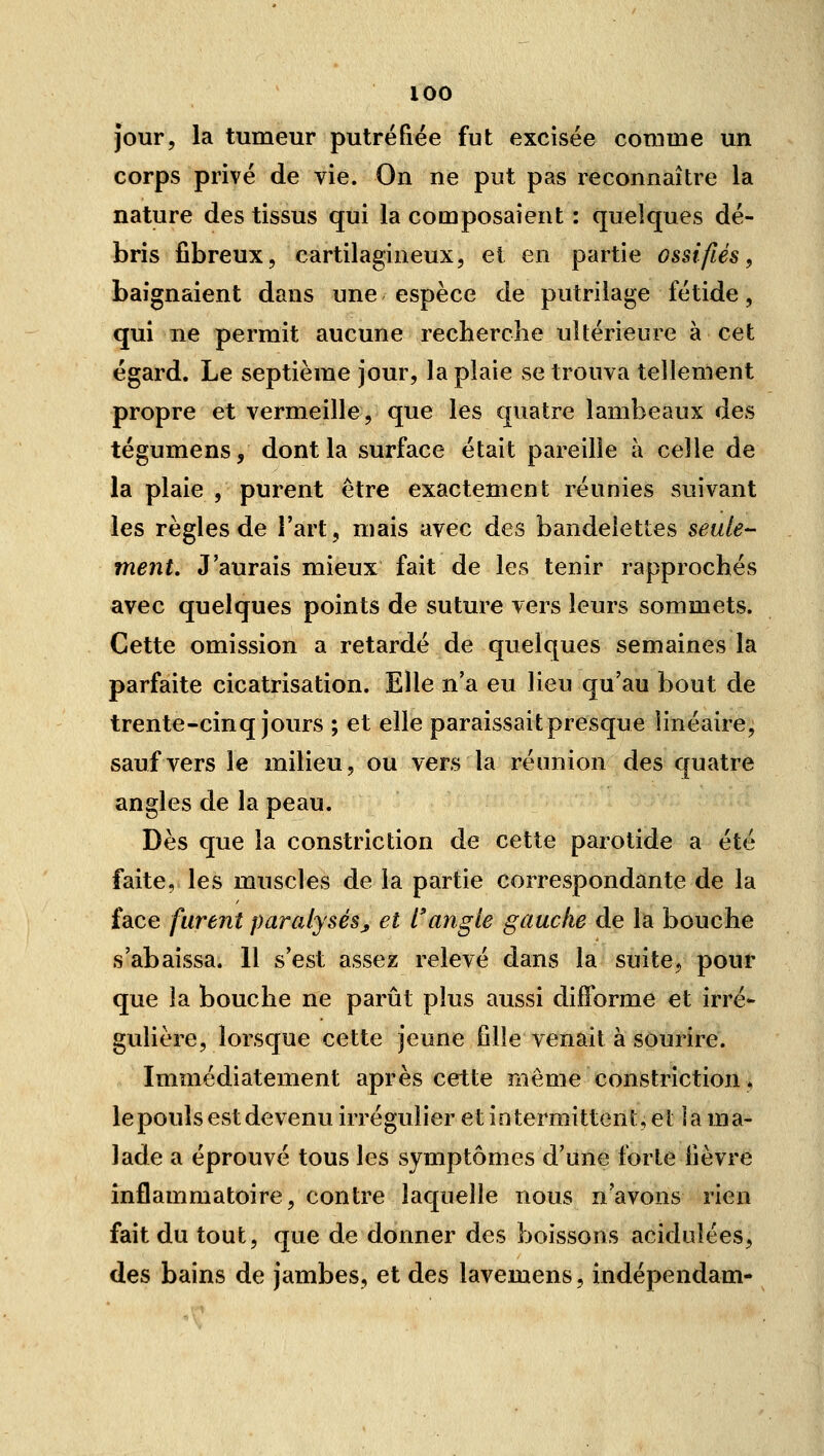 jour, la tumeur putréfiée fut excisée comme un corps privé de vie. On ne put pas reconnaître la nature des tissus qui la composaient : quelques dé- bris fibreux, cartilagineux, et en partie ossifiés, baignaient dans une espèce de putrilage fétide, qui ne permit aucune recherche ultérieure à cet égard. Le septième jour, la plaie vse trouva tellement propre et vermeille, que les quatre lambeaux des tégumens, dont la surface était pareille à celle de la plaie , purent être exactement réunies suivant les règles de l'art, mais avec des bandelettes seule- ment. J'aurais mieux fait de les tenir rapprochés avec quelques points de suture vers leurs sommets. Cette omission a retardé de quelques semaines la parfaite cicatrisation. Elle n'a eu lieu qu'au bout de trente-cinq jours ; et elle paraissait presque linéaire, sauf vers le milieu, ou vers la réunion des quatre angles de la peau. Dès que la constriction de cette parotide a été faite, les muscles de la partie correspondante de la face furent paralysésj, et l'angle gauche de la bouche s'abaissa. 11 s'est assez relevé dans la suite, pour que la bouche ne parût plus aussi difforme et irré- gulière, lorsque cette jeune fille venait à sourire. Immédiatement après cette même constriction, le pouls est devenu irrégulier et intermittent, et îa ma- lade a éprouvé tous les symptômes d'une forte fièvre inflammatoire, contre laquelle nous n'avons rien fait du tout, que de donner des boissons acidulées, des bains de jambes, et des lavemens, indépendam-