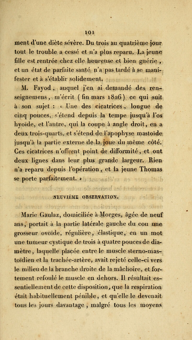 ment d une diète sévère. Du trois au quatrième jour tout le trouble a cessé et n'a plus reparu. La jeune fille est rentrée chez elle heureuse et bien guérie , et un état de parfaite santé, n'a pas tardé à se mani- fester et à s'établir solidement. M. Fayod, auquel j'en ai demandé des xen- seignemens, m'écrit ( fin mars 1826) ce qui suit à son sujet : « Une des cicatrices , longue de cinq pouces, s'étend depuis la tempe jusqu'à l'os hyoïde, et l'autre, qui la coupe à angle droit, en a deux trois-quarts. et s'étend de l'apophyse mastoïde jusqu'à la partie externe de la, joue du môme côté. Ces cicatrices noITient point de difformité, et ont deux lignes dans leur plus grande largeur. Rien n'a reparu depuis l'opération, et la jeune Thomas se porte parfaitement. » NEUVIÈME OBSERVATION. Marie Gauiaz, domicihée à Morges, âgée de neuf ans, portait à la partie latérale gauche du cou u/ne grosseur ovoïde, régulière, élastique, en un mot une tumeur cystique de trois à quatre pouces de dia- mètre , laquelle placée entre le muscle sterno-mas- toïdien et la trachée-artère, avait rejeté celle-ci vers le milieu de la branche droite de la mâchoire, et for- tement refoulé le muscle en dehors. Il résultait es- sentiellement de cette disposition^, que la respiration était habituellement pénible, et qu'elle le devenait tous les jours davantage ^ malgré tous les moyens