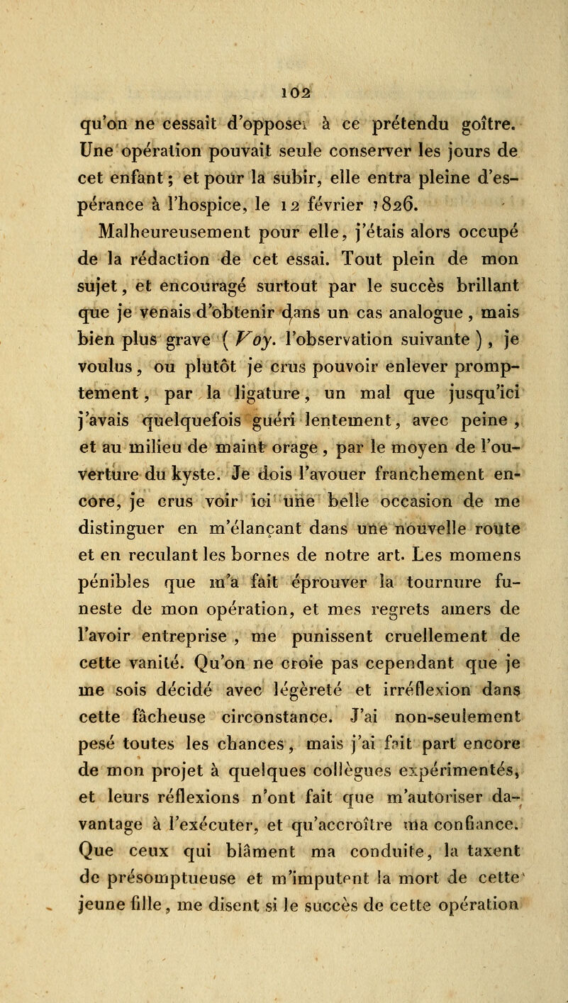 qu'on ne cessait d'opposeï à ce prétendu goitre. Une opération pouvait seule conserver les jours de cet enfant ; et pour la subir, elle entra pleine d'es- pérance à l'hospice, le 12 février 1826, Malheureusement pour elle, j'étais alors occupé de la rédaction de cet essai. Tout plein de mon sujet, et encouragé surtout par le succès brillant <jèe je Venais d'obtenir cl,ans un cas analogue, mais bien plus grave ( f^oy. l'observation suivante ), je voulus, ou plutôt je crus pouvoir enlever promp- tement, par la ligature, un mal que jusqu'ici j'avais quelquefois guéri lentement, avec peine, et au milieu de mainfr orage , par le moyen de l'ou- verture du kvste. Je dois l'avouer franchement en- cOre, je crus voir ici tine belle occasion de me distinguer en m'élançant dans une nouvelle route et en reculant les bornes de notre art. Les momens pénibles que m'a fait éprouver la tournure fu- neste de mon opération, et mes regrets amers de l'avoir entreprise , me punissent cruellement de cette vanité. Qu'on ne croie pas cependant que je me sois décidé avec légèreté et irréflexion dans cette fâcheuse circonstance. J'ai non-seulement pesé toutes les chances, mais j'ai f,?it part encore de mon projet à quelques collègues expérimentés, et leurs réflexions n'ont fait que m'autoriser da- vantage à l'exécuter, et qu'accroître ma confiance. Que ceux qui blâment ma conduite, la taxent de présomptueuse et m'imputent la mort de cette^ jeune fille, me disent si le succès de cette opération