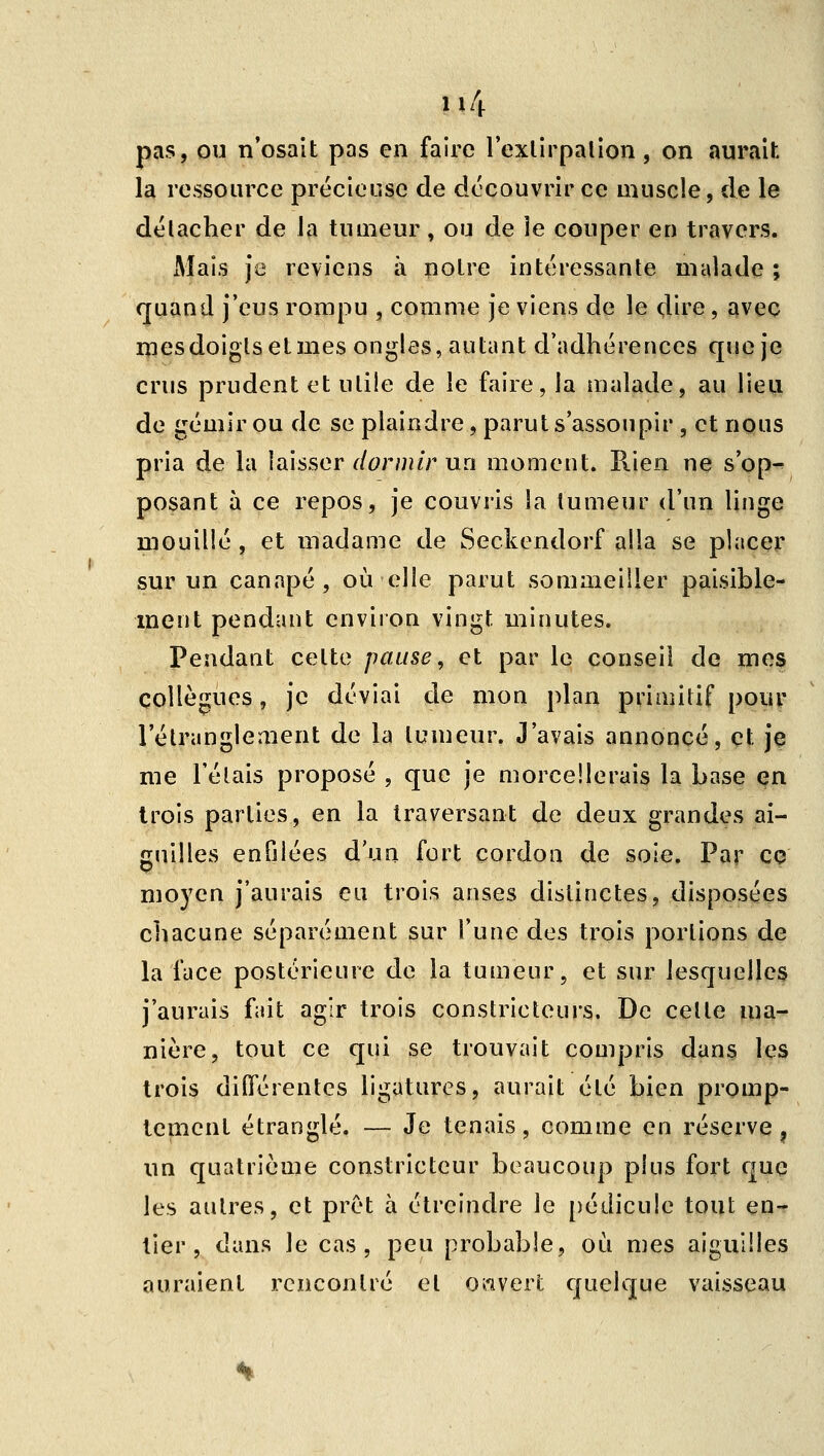 pas, ou n'osait pas en faire l'exlirpalion, on aurait la ressource précieuse de découvrir ce muscle, de le délacher de la tumeur, ou de ie couper en travers. Mais je reviens à noire intéressante malade ; quand j'eus rompu , comme je viens de le dire, avec mesdoiglselmes ongles, autant d'adhérences que je crus prudent et utile de le faire, la malade, au lieu de gémir ou de se plaindre, parut s'assoupir , et nous pria de la laisser r/^r/»/r un moment. Rien ne s'op^ posant à ce repos, je couvris la tumeur d'un linge mouillé , et madame de Seckendorf alla se placer sur un canapé, où elle parut sommeiller paisible^ ment pendant environ vingt minutes. Pendant celte pause, et par le conseil de me$ collègues, je déviai de mon plan primitif pour l'étranglement de la tumeur. J'avais annoncé, et je me relais proposé, que je morcellerais la base çn trois parties, en la traversant de deux grandes ai- guilles enfilées d'un fort cordon de soie. Par co moyen j'aurais eu trois anses distinctes, disposées chacune séparément sur l'une des ti'ois portions de la face postérieure de la tumeur, et sur lesquelles j'aurais fait agir trois constricteurs. De celle ma- nière, tout ce qui se trouvait compris dans les trois différentes ligatures, aurait été bien promp- tement étranglé. — Je tenais, comme en réserve ^ nn quatrième constricteur beaucoup plus fort que les autres, et prêt à étreindre le [)édicule tout en- tier, dans le cas, peu probable, où mes aiguilles auraient rencontré et ouvert quelque vaisseau