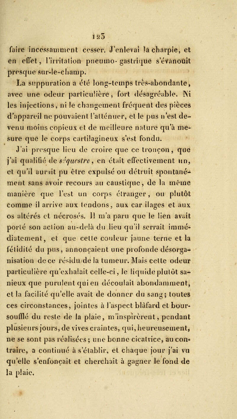 20 faire inccssaumicnt cesser. J'enlevai ]a charpie, et en ed'et, l'irritalion pneiuno-gastri(|ue s'évanouit presque sur-le-champ. La suppuration a été long-teuips très-abondante, avec une odeur particulière, fort désagréable. INi les injections, ni le changement fréquent des pièces d'appareil ne pouvaient l'atténuer, et le pus n'est de- venu moins copieux et de meilleure nature qu'à me- sure que le corps cartilagineux s'est fondu. J'ai presque lieu de croire que ce tronçon, que j'ai c[uaîifié de séc/acstre, en était efî'ectivement un, el: qu'il aur-jit pu être expulsé ou détruit spontané- ment sans avoir recours au caustique, de la même manière que l'est un corps étranger, ou plutôt comme il arrive aux tendons, aux car ilages et aux os altérés et nécrosés, il m'a paru que le lien avait porté son action au-delà du lieu qu'il serrait immé- diatement, et que cette couleur jaune terne et la fétidité du pus, annonçaient une profonde désorga- nisation de ce réj^idu/de la tumeur. Mais cette odeur particulière qu'exhalait celle-ci, le liquide plutôt sa- nieux que purulent qui en découlait abondamment, et la facilité qu'elle avait de donner du sang; toutes ces circonstances, jointes à l'aspect blafard et bour- soufïlé du reste de la plaie, m'inspirèrent, pendant plusieurs jours, de vives craintes, qui, heureusement, ne se sont pas réalisées ; une bonne cicatrice, au con- traire, a continué à s'établir, et chaque jour j'ai vu qu'elle s'enfonçait et cherchait à gagner le fond de la plaie.