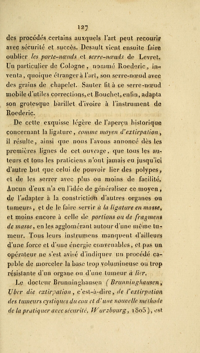 des procédés certains auxquels l'art peut recourir avec sécurilé et succès. Desault vient ensuite faire oublier les porte-nœuds et serre-nœuds de Levret. Un particulier de Cologne , nomme Roederic, in- venta, quoique étranger à l'art, son serre-nœud avec des grains de chapelet. Sauter fit à ce serre-nœud mobile d'utiles corrections, et Bouchet, enfin, adapta son grotesque barillet d'ivoire à l'instrument de Roederic. De cette exquisse légère de l'aperçu historique concernant la ligature, comme moyen d'extirpation, il résulte, ainsi que nous l'avons annoncé dès les premières lignes de cet ouvrage, que tous les au- teurs cl tous les praticiens n'ont jamais eu jusqu'ici d'autre but que celui de pouvoir lier des polypes, et de les serrer avec plus ou moins de facilité. Aucun d'eux n'a eu l'idée de généraliser ce moyen, de l'adapter à la constriction d'autres organes ou tumeurs, et de le faire servir à la ligature en masse, et moins encore à celle de portions ou de fragment de masse^ en les agglomérant autour d'une même tu- meur. Tous leurs inslrumens manquent d'ailleurs d'une force et d'une énergie convenables, et pas un opérateur ne s'est avisé d'indiquer un procédé ca- pable de morceler la base Iro}) volumineuse ou trop résistante d'un organe ou d'une tumeur à lier. Lç docteur Brunninghausen ( Brunninghauscn, Ubcr die extirpation , c'est-à-dire, de l'extirpation des tumeurs cystiqius du cou et d'une nouvelle mél/wde de la pratiquer avec sécurité, Wurzbourg, \ 8o5 ), est