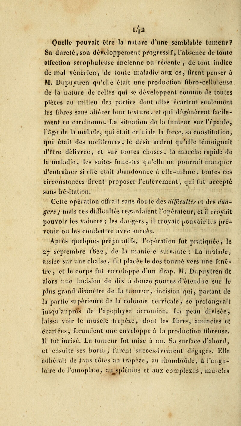 l/|3 Quelle pouvait Cire la nature d'une semblable tumeur? Sa dureté,son dévoloppemcut proj^ressif, l'abscuce de toute affection scropliuleuse ancienne oii récente , do tout indice de mal vénérien, de toute maladie aux os, firent penser à M. Diipuytren qu'elle était une production fibro-celluleuse de la nature de colles qui se développent comme de toutes pièces au milieu des parties dont elles écartent seulement les fibres sans altérer leur texture, et qui dégénèrent iacile- ment en carcinome. La situation de la tumeur sur l'épaule, l'ilge de la malade, qui était celui de la force, sa constitution^ qui était des meilleures, le dé^ir ardent qu'elle lémoiguaît d'être délivrée, et sur toutes choses, la marche rapide de la maladie, les suites funestes qu'elle ne pourrait manquer d'entraîricr si elle était abandonnée à elle-même, toutes ces circonstances firent proposer renlcvement, qui fut accepté sans hésitation. Celle opération offrait sans doute des difficultés et des f/an~ gers ; njais ces difiTicullés regardaient l'opérateur, et il croyait pouvoir les vaincre ; les dijug-rs , il croyait pouvoir h s pré- venir ou les combattre avec succès. Après quelques préparatifs, l'opération fut pratiquée, le 27 septembre 1822, de la nianièie suivante : La malade; assise sur une chaise, fut placée le dos tourné vers une f«:nê- Ire , et le corps fut enveloppé d'un drap. Rî. Dupuytren fit alors une incision de dix à douze pouces d'étendue sur le plus grand diamètre de la tumeur, incision qui, partant de la partie supérieure de la colonne cervicale, se prolongeait jusqu'auprès de i'apophjsc acromion. La peau divisée, laissa voir le muscle trapèze, dont les fibres, amincies et écartées, formaient une enveloppe à la producli(»n fi'nreuse. Il lut incii-é. La tumeur fut mise à nu. Sa surface d'abord, et ensuite ses bords, furent succes.sivcîuent dégagés. Elle auhérait de t.us côtés au trapèze, au rhomboïde, à Taiigu- laire de l'omopla-'c, au^spîénius et aux complexus, muscles