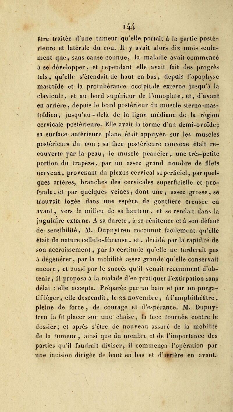 être traitée d'une tumeur qu'elle portait à la partie posté- rieure et latérale du cou. Il y avait alors dix mois seule- ment que, sans cause connue, la maladie avait commencé à se développer, et cependant elle avait fait des j)rogrès tels, qu'elle s'étendait de haut en bas, depuis l'apophyse mastoïde et la proiubérance occipitale externe jusqu'à la cîavicult;, et au bord supéiieur de l'omoplale, et, d'avant en arrière, depuis le bord postérieur du muscle sterno-mas- toïdien, jusqu'au-delà de la ligne médiane de la région cervicale postérieure. Elle avait la forme d'un demi-ovoïde; sa surface antérieure plane était appuyée sur les muscles postérieurs du cou ; sa face postérieure convexe était re- couverte par la peau, le muscle peaucier, une très-petite portion du trapèze, par un assez grand nombre de filets nerveux, provenant du plexus cervical superficiel, par quel- ques artères, branches des cervicales superficielle et pro- fonde, et par quelques veines, dont une, assez grosse, se trouvait logée dans une espèce de gouttière cieusée en avant, vers le milieu de sa hauteur, et se rendait dans la j'igulaire externe. A sa dureté, à sa rénitence et à son défaut de sensibilité, M. Dupiiytren reconnut facilement qu'elle était de nature cellulo-fibreuse, et, décidé par la rapidité de son accroissement, parla certitude qu'elle ne tarderait pas à dégénérer, par la mobilité assez grande qu'elle conservait encore, et aussi par le succès qu'il venait récemment d'ob- tenir, il proposa à la malade d'en pratiquer l'extirpation sans délai : elle accepta. Préparée par un bain et par un purga- tif léger, elle descendit, le 22 novembre , à l'amphithéâtre, pleine de force, (Je courage et d'espérance. M. Dupny- tren la fit placer sur une chaise, la face tournée contre le dossier; et après s'être de nouveau assuré de la mobilité de la tumeur, ainsi que du nombre et de l'importance des parties qu'il faudrait diviser, il commença l'opération par une incision dirigée de haut en bas et d'atrière en avant.