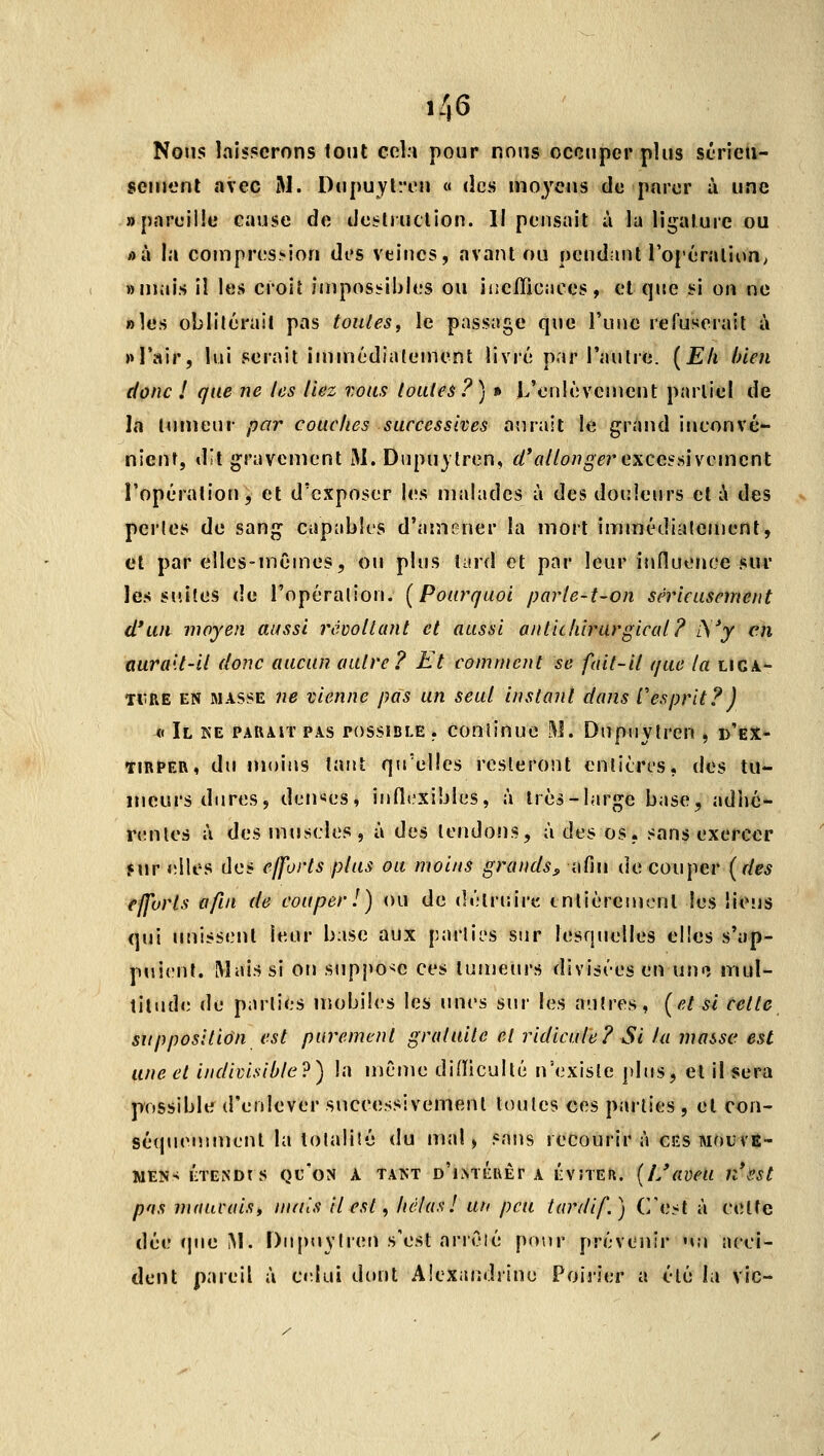 Noms laisserons tout cela pour nous occuper plus séricn- senient avec M. Dupuyl^i'u « des moyens de parer à une «pareille cause de de:?lJUClion. Il pensait à la ligature ou i)à la coinpres.'»ion des veiiics, avant ou pendant l'opéralion; «mais il les croiî impossibles ou liiciTicaces, et que si on ne «les oblitérait pas toutes^ le passage que l'une refuserait à >»l'air, lui serait iniinédialeinent livré par l'autre. [Eli bien donc 1 que ne les liez vous loaleà?) » L'enlèvement partiel de la tumeur par couches successives aurait le grand inconvé- nient, dit gravement M. Dupu}tren, ^V/Z/o/î^^r excessivement l'opération, et d'exposer les malades à des douleurs et à des perles de sang capables d'amener la mort immédiatement, et par elles-mêmes, ou plus îiird et par leur influence sur les suites de l'opération. [Pourquoi parle-t-on sérieusement cl*un moyen aussi recollant et aussi antickirurgical? iVy en aurait-il donc aucun autre? Et comment se fait-il que la ligi- IVRÉ EN MASSE nc vienne pas un seul instant dans Cesprit?) ^< Il ke PAUAiT PAS POSSIBLE . conlinuo .^j. Dupuylrcn , d'ex- tirper, du moins tant qu'elles resteront enlitri.'S, des tu- meurs dures, deu'ïes, infli.'xibles, à très-large base, adlié- renles à des muscles, à des tendons, à des os, sans exercer fur Jîiles des efforts plus ou moins grands^ afin de couper [des efforts afin de couper 1) ou de détriîire entièrement les liens qui unissent leur base aux parlii-s sur lesquelles elles s'ap- puient. Rîaissi on supî^o^e ces tumeurs divisées en uno mul- tiludiî de parties mobiles les unes sur les autres, [et si celle supposition est purement gratuite et ridicule? Si la masse est une et indivisible?) la même difliculté uNixisle plus, et il sera possible d'enlever successivement toutes ces parties , et con- séqueujmenl la lotalilé du mal) sans recourir à ces mouvê- MËNS ETENDrS Qu'oN A TANT d'iNTCUÈT A ÉVÎTEfl. (I/aVCU n\'?St pas nuiucais, nuiis il est, hélas 1 un peu tardif.) C'e.^t à cette dée (pie iM. Dupuylren s'est arrêté pour prévenir mm ncci- dent pareil à odui dont Alexandrine Poirier a été la vie-