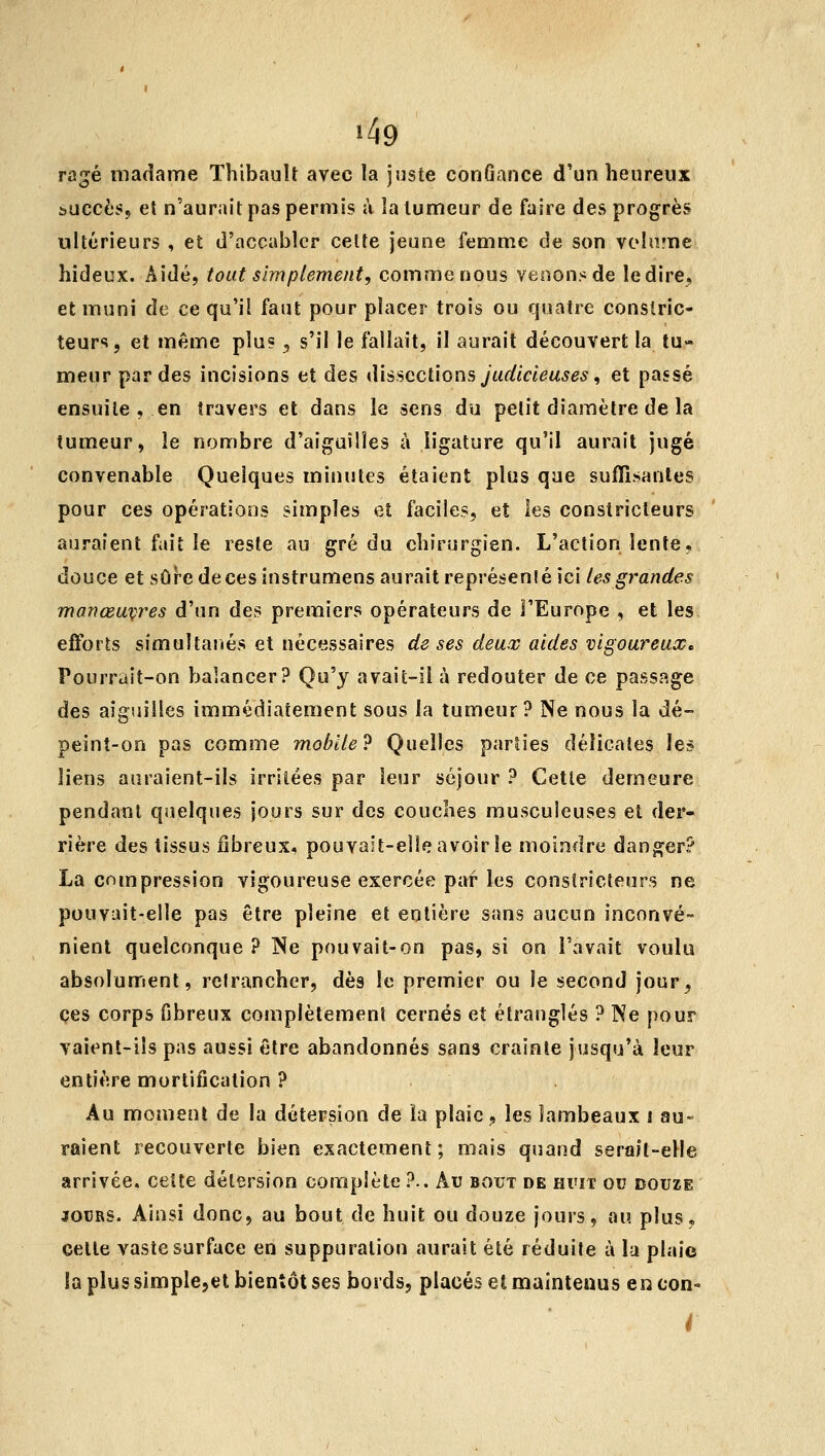 Tû^é madame Thibault avec la juste conGance d'un heureux buccès, et n'aurait pas permis à la tumeur de faire des progrès ultérieurs , et d'accabler celte jeune femme de son volume hideux. Aidé, tout simplement, comme nous venons de ledire, et muni de ce qu'il faut pour placer trois ou quatre constric- teurs, et même plu? ^ s'il le fallait, il aurait découvert la tu- meur par des incisions et des iUssccliGns judicieuses, et passé ensuite , en travers et dans le sens du petit diamètre de la tumeur, le nombre d'aiguilles à ligature qu'il aurait jugé convenable Quelques minutes étaient plus que sufTisanles pour ces opérations simples et faciles, et les constricteurs auraient fait le reste au gré du chirurgien. L'action lente, douce et sûr-edecesinstrumens aurait représenlé ici les grandes manœuvres d'un des premiers opérateurs de l'Europe , et les efforts simultanés et nécessaires de ses deux aides vigoureuse Pourrait-on balancer? Qu'y avait-il à redouter de ce passage des aiguilles immédiatement sous la tumeur? Ne nous la dé- peint-on pas comme mobile? Quelles parties délicates les liens auraient-ils irritées par leur séjour ? Cette demeure pendant quelques jours sur des couches musculeuses et der- rière des tissus fibreux, pouvait-elle avoir le moindre danger? La compression vigoureuse exercée par les constricteurs ne pouvait-elle pas être pleine et entière sans aucun inconvé- nient quelconque? ISe pouvait-on pas, si on l'avait voulu absolument, retrancher, dès le premier ou le second jour, ces corps fibreux complètement cernés et étranglés ? Ne pour vaient-iîs pas aussi être abandonnés sans crainte jusqu'à leur entière mortification ? Au moment de la détersion de la plaie, les lambeaux s au- raient recouverte bien exactement ; mais quand serait-elle arrivée, cette détersion complète ?.. Au bout de huit ou douze JOURS. Ainsi donc, au bout de huit ou douze jours, au. plus, cette vaste surface en suppuration aurait été réduite à la plaie la plus slmple,et bientôt ses bords, placés et maintenus encon»