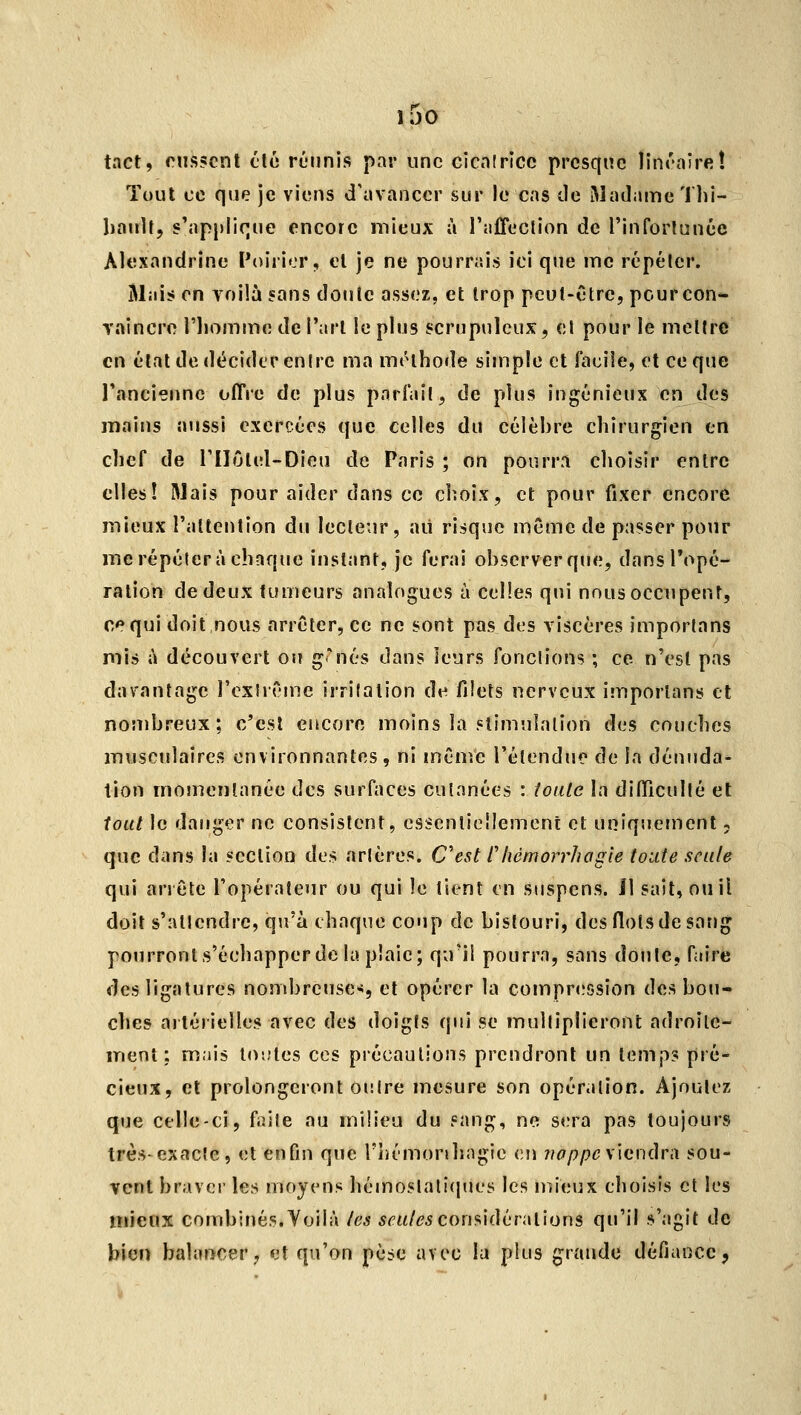 IJO tact, rns5cnt tic réunis par une eicnlricc presque linrniret Tout ce que je viens d'avancer sur le cas de Madame Thi- liauU, s'applique encore mieux à l'alTeclion de l'inforlauée Aloxandrine Poirier, cl je ne pourrais ici que me répéter. Mais on voilà sans doule assez, et trop peul-Ctrc, pcurcon- raincro l'iiomme de l'arl le plus scrupuleux, cl pour le meîlre en élat de décider enire ma mrlhode simple et facile, et ce que Tanciennc offre de plus pnrfail, de plus ingénieux en des mains aussi exercées que celles du célèbre chirurgien en clief de l'Ilûlel-Dieu de Paris ; on pourrn choisir entre elles! Mais pour aider dans ce choix, et pour fixer encore mieux l'altenlion du lecleur, aii risque même de passer pour me répéter à chaque instant, je ferai observer que, dansTopé- ralion de deux tumeurs analogues à celles qui nous occupent, ce qui doit nous arrêter, ce ne sont pas des viscères imporlans mis à découvert ou g*nés dans leurs fondions ; ce n'est pas davantage l'exlrOine irritation de filets nerveux imporlans et nombreux; c'csl encore moins la stimulation des couches musculaires environnantes, ni même l'étendue de la déniida- tion momentanée des surfaces cutanées : ioiilc la difficulté et tout le danger ne consistent, essenlicîlement et uniquement, que dans la section des artères. Cest Chémorrhogie toute seule qui arrête l'opérateur ou qui le tient en suspens. Il sait^ouil doit s'allendre, qu'à chaque coup de bistouri, des flots de sang pourronts'échapperdc la pîaie; qiril pourra, sans doule, faire des ligatures nombreuse»*, et opérer la compr<.'5sion des bou- ches artérielles avec des doigts qui se multiplieront adroite- ment: mais lO'.Jles ces précautions prendront un temps pré- cieux, et prolongeront outre mesure son opération. Ajoutez que celle-ci, faite au milieu du sang, ne s<;ra pas toujours très exacte, et enfin que rhémonhagie v.w noppcsxavxùrà sou- vent braver les moyens hémoslati(pies les mieux choisis et les mieux combinés.Yoilà les 5<'m/^5considérations qu'il s'agit de bien balancer, et qu'on pèse avec lu plus grande défiance,