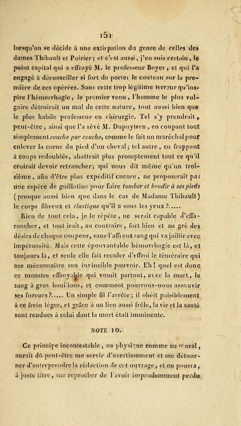 lorsqu'on se (IcckJo à une exlirpalion dîl genre de celles des datnes Thibault el Poirier; el c'est aussi, j'en suis certain , le point capital qui a eiïVayé M. le professeur Boyer, et qui l'a engagé à déconseiller si fort de porlei le couteau sur la pre- lin'ère de ces opérées. Sans celle trop légitime lerr:iur qu'ins- pire rhémorrhagic, le premier venu , l'homme le plus vul- gaire détruirait un mal de cette nalure, tout aussi bien que le plus habile professeur en chirurgie. Tel s'y prendrait j, peut-êlre, ainsi que l'a lêvé M. Dupuytren, en coupant toul siiuphmtnl couche par couche, comme le fait un maréchal pouf enlever la corne du pied d'un cheval j tel autre, en frappant à coups redoublés, aballrait plus promptemenl tout ce qu'il croirait devoir retrancher; qui nous dit même qu'un troi- sième, afin d'être plus cxpédilif encore , ne proposerait pa^* une espèce de guillotine prmr faire tomber el bondir à ses pieds ( presque aussi bien que dans le cas de Madame Thibault) le corps fibreux et élastique qu'il a sous les yeux? Rien de tout cela, je le répèle, ne serait capable d'eiïa- roucher, cl tout irait, au contraire, fort bien et ati gré des désirs de chaque coupeur, sans rafTi eux sang qui va jaillir avec impéluosité. Mais celle épouvantable héniorrhagie est là, el toujours là, et seule elle fait reculer d'effroi le téméraire qui ose méconnaître son invincible pouvoir. Eh! quel est donc ce monslre effroyable qui vomit partout, avec la mort, le sang à gros bouillons, et comirient pourrons-noiis assouvir ses fureurs? Un simple fil l'arrête ; il obéit paisiblement à ce frein léger, et grâce à un lien aussi fi'êle, la vie et la sanlé sont rendues à celui dont la mort était imminente. NOTE 10. Ce principe incontestable, au ].hysi|ue comme au noraî, aurait dfs peut-être me servir d'averlissemenf et me détour- ner d'enîrepreadrcla rédacti(Ui de cet ouvrage, et on pourra j à juste titre, uîe reprocher de l'avoir imprudemment perdu