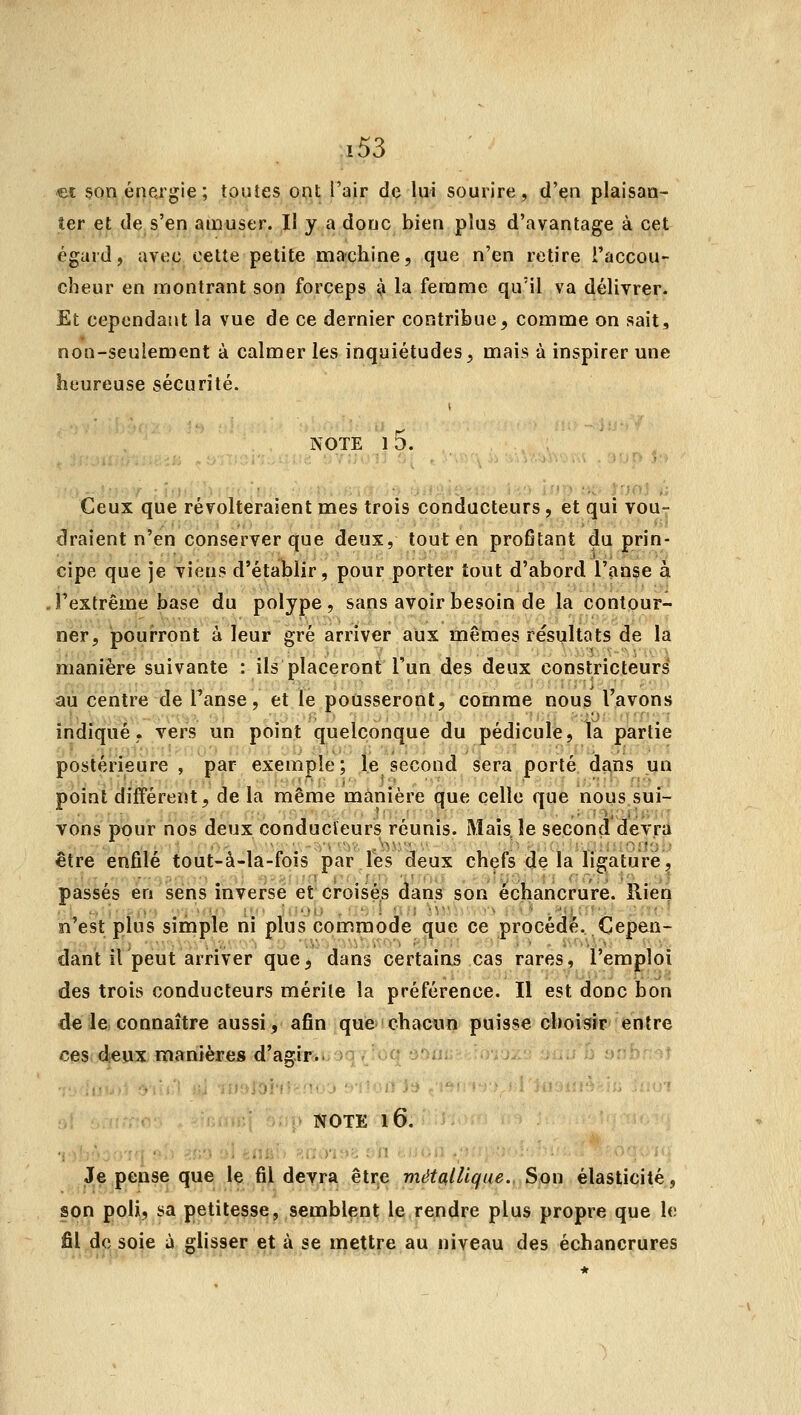 ec $on énergie ; toutes ont l'air de lui sourire, d'en plaisan- ter et de s'en amuser. Il y a donc bien plus d'avantage à cet égard, avec celte petite machine, que n'en retire l'accou- cheur en montrant son forceps îs la femme qu'il va délivrer. Et cependant la vue de ce dernier contribue, comme on sait, non-seulement à calmer les inquiétudes, mais à inspirer une heureuse sécurité. NOTE l5. Ceux que révolteraient mes trois conducteurs, et qui vou- draient n'en conserver que deux, tout en profitant du prin- cipe que je viens d'établir, pour porter tout d'abord l'anse à ,Fextrême base du polype, sans avoir besoin de la contour- ner, pourront à leur gré arriver aux mêmes résultots de la manière suivante : ils placeront l'un des deux constricteurs au centre de Tanse, et le pousseront, comme nous l'avons indiqué, vers un point quelconque du pédicule, Ta partie postérieure , par exemple; le second sera porté dans un point différent, de la même manière que celle que nous sui- vons pour nos deux conducteurs réunis. Maisje second devra être enfilé tout-à-la-fois par les deux chefs de Ta ligature, passés en sens inverse et croisés dans son échancrure. Rien n'est plus simple ni plus commode que ce procédé. Cepen- dant il peut arriver que, dans certains cas rares, l'emploi des trois conducteurs mérite la préférence. Il est donc bon de le connaître aussi, afin que»!chacun puisse oboisir' entre ces deux manières d'a^^ir.. )o;'oc •)•>!!: .);j^' ; ;; E) !»rh' f 'D NOTE l6. Je pense que le fil devra être métallique.. Son élasticité, son poli, sa petitesse, semblent le rendre plus propre que le fil de soie à glisser et à se mettre au niveau des échancrures
