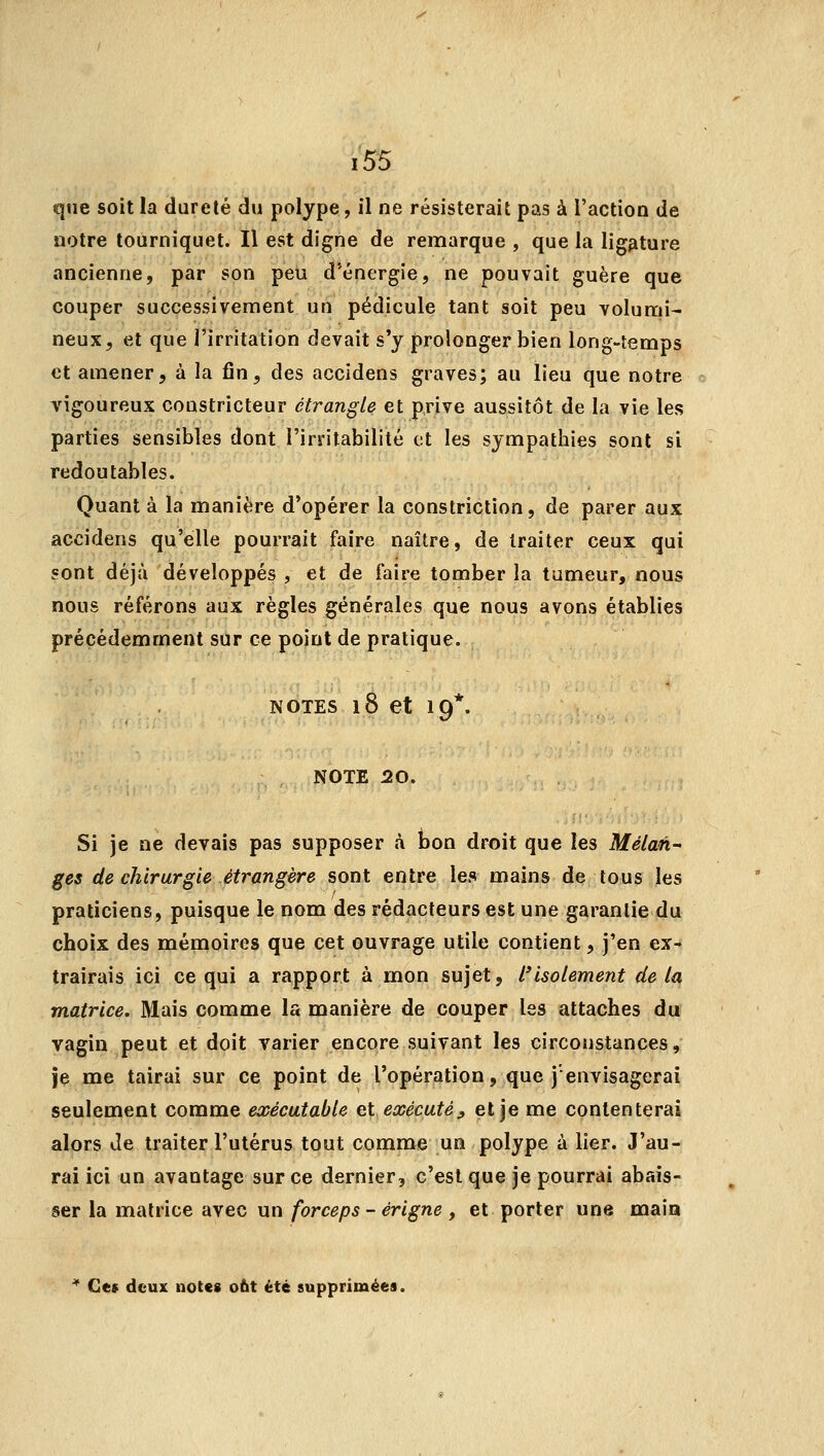 que soit la dureté du polype, il ne résisterait pas à l'action de notre tourniquet. Il est digne de remarque , que la ligature ancienne, par son peu d'énergie, ne pouvait guère que couper successivement un pédicule tant soit peu volumi- neux, et que l'irritation devait s'y prolonger bien long-temps et amener, à la fin, des accidens graves; au lieu que notre vigoureux constricteur étrangle et prive aussitôt de la vie les parties sensibles dont l'irritabilité et les sympathies sont si redoutables. Quant à la manière d'opérer la constriction, de parer aux accidens qu'elle pourrait faire naître, de traiter ceux qui sont déjà développés , et de faire tomber la tumeur, nous nous référons aux règles générales que nous avons établies précédemment sur ce point de pratique. NOTES 18 et 19*. NOTE 20. Si je ne devais pas supposer à bon droit que les Mélan- ges de chirurgie étrangère sont entre les mains de tous les praticiens, puisque le nom des rédacteurs est une garantie du choix des mémoires que cet ouvrage utile contient, j'en ex- trairais ici ce qui a rapport à mon sujet, l'isolement de la matrice. Mais comme la manière de couper les attaches du vagin peut et doit varier encore suivant les circonstances, je me tairai sur ce point de l'opération, que j'envisagerai seulement comme exécutable et exécuté, et je me contenterai alors de traiter l'utérus tout comme un polype à lier. J'au- rai ici un avantage sur ce dernier, c'est que je pourrai abais- ser la matrice avec un forceps - érigne , et porter une main * Ces deux notes obt été supprimées.