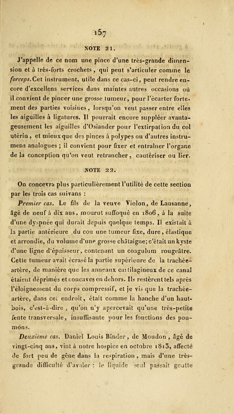 .57 NOTE 2ï. J'appelle de ce nom une pince d'une très-grande dimen- sion el à très-forts crochets, qui peut s'articuler comme le forceps.Cet instrument, utile dans ce cas-ci, peut rendre en- core d'excellens services dans maintes autres occasions où il convient de pincer une grosse tumeur, pour l'écarter forte- ment des parties voisines, lorsqu'on veut passer entre elles les aiguilles à ligatures. Il pourrait encore suppléer avanta- geusement les aiguilles d'Osiander pour l'extirpation du col utérin , et mieux que des pinces à polypes ou d'autres instru- mens analogues ; il convient pour fixer et entraîner l'organe de la conception qu'on veut retrancher, cautériser ou lier, NOTE 22. On concevra plus particulièrement l'utilité de cette section par les trois cas suivans : Premier cas. Le fils de la veuve Violon, de Lausanne, Sgé de neuf à dix ans, mourut suffoqué en 1806, à la suite d'une dyspnée qui durait depuis quelque temps. Il existait à la partie antérieure du cou une tumeur fixe, dure, élastique et arrondie, du volume d'un^ grosse châtaigne; c'était un kyste d'une ligne d'épaisseur, contenant un coaguîum rougeâtre. Cette tumeur avait écrasé la partie supérieure de la trachée- artère, de manière que les anneaux caj tilagineux de ce canal étaient déprimés et concaves en dehors. Ils restèrent tels après l'éloignement du corps compressif, et je vis que la trachée- artère, dans cet endroit, était comme la hanche d'un haut- bois, c'est-à-dire ^ qu'on n'y apercevait qu'une très-petite fente transversale, insuffisante pour les fonctions des pou- mons. Deuxième cas. Daniel Louis Bînder, de Moudon , âgé de vingt-cinq ans, vint à notre hospice en octobre 1813, affecté de fort peu de gêne dans la respiration , mais d'une très- gi-ande difficulîé d'avaler : le liquide seal passait goutte