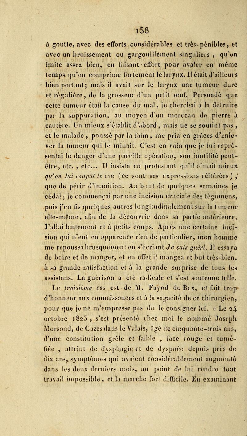 à goiiUe, avec des efTorls considérables et îrès-pénibles, et avec un bruissement ou gargouillement singuliers , qu'on imile assez bien, en fiiîsant-effort pour avaler en même temps qu'on comprime fortement le larynx. Il était d'ailleurs bien portant; mais il avait sur le laiynx une tumeur dure et régulière, de la grosseur d'un petit œuf. Persuadé que cette tumeur était la cause du mal, je cherchai à la détruire par la suppuration, au moyen d'un morceau de pierre à cautère. Un mieux s'éiablit d'abord, mais ne se soutint pas , et le malade, poussé par la faim, me pria en grâces d'enle- ver la tumeur qui le minait C'est en vain que je iui repré- sentai le danger d'une [iaroiîle opération, son inutilité peut- être, etc. , etc... Il insista en protestant qu'il aimait mieux qu'on lui coupât le cou (ce sont ses expressions réitérées),' que de périr d'inanition. Au bout de quelques semaines je cédai ^ je commençai par une incision craciaie des tégumcns, puis j'en {!\s quelques autres longitudinalemenl sur la tumeur elle-même, afin de la découvrir dans sa p^arlie antérieure. J'allai lentement et à petits coups. Après une certaine inci- sion qui n'eut en apparence rien de particulier, mon homme me repoussa brusquement en s'écriant Je suis guéii. Il essaya de boire et de manger, et en elïet il mangea et but très-bien, à sa grande t:alisfaction et à la grande surprise de tous les assistans. La guérison a élé radicale et s'est soutenue telle. Le iroisicme cas est de M. Fayod de Brx, et fait trop-^ d'honneur aux connaiss:uîces et à !a sagacité de ce chirurgien, pour que je ne m'empresse pas de le consigner ici. « Le 24 octobre 1825 , s'est présenté chez moi le nommé Joseph Rîorsond. de Gazes dans le Valais, âgé de cinquante-trois ans, d'une constitution grêle et faible , face rouge et tunié- fiée , atteint de dysphagie et de dyspnée depuis près de dix ans, symptômes qui avaient considérablement augmenté dans les deux derniers mois, au point de lui rendre tout travail impossible, cl la marche fort diOicile. En examinant