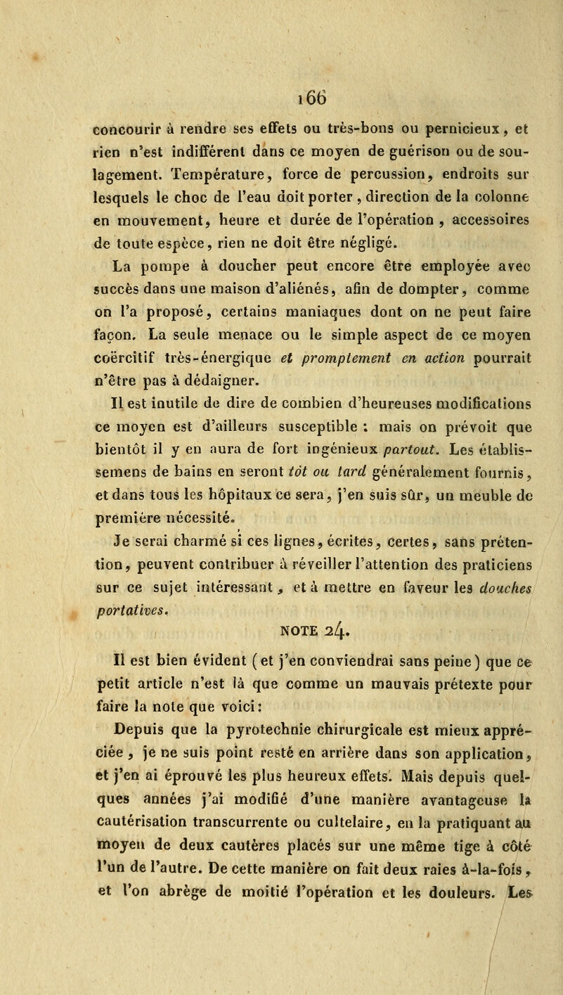 concourir à rendre ses effets ou très-bons ou pernicieux, et rien n'est indifférent dans ce moyen de guérison ou de sou- lagement. Température, force de percussion, endroits sur lesquels le choc de Teau doit porter , direction de la colonne en mouvement, heure et durée de l'opération , accessoires de toute espèce, rien ne doit être négligé. La pompe à doucher peut encore être employée avec succès dans une maison d'aliénés, afin de dompter, comme on l'a proposé, certains maniaques dont on ne peut faire façon. La seule menace ou le simple aspect de ce moyen coërcitif très-énergique et prompt entent en action pourrait n'être pas à dédaigner. Il est inutile de dire de combien d'heureuses modifications ce moyen est d'ailleurs susceptible ; mais on prévoit que bientôt il y en aura de fort ingénieux partout. Les élablis- semens de bains en seront tôt ou tard généralement fournis, et dans tous les hôpitaux ce sera, j'en suis sûr, un meuble de première nécessité. Je serai charmé si ces lignes, écrites, certes, sans préten- tion, peuvent contribuer à réveiller l'attention des praticiens sur ce sujet intéressant, et à mettre en faveur les douches portatives, NOTE 24. Il est bien évident (et j'en conviendrai sans peine) que ce petit article n'est là que comme un mauvais prétexte pour faire la note que voici: Depuis que la pyrotechnie chirurgicale est mieux appré- ciée , je ne suis point resté en arrière dans son application, et j'en ai éprouvé les plus heureux effetsl Mais depuis quel- ques années j'ai modifié d'une manière avantageuse la cautérisation transcurrente ou cultelaire, en la pratiquant au moyen de deux cautères placés sur une même tige à côté l'un de l'autre. De cette manière on fait deux raies à-la-fois ^ et l'on abrège de moitié l'opération et les douleurs. Les