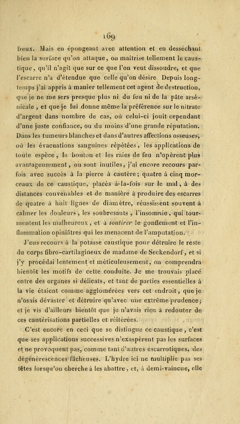 îreMK. Mais en épongeant avec attenlioii et en desséchfint bien la suri'.ice qu'on attaque, ou maîtrise tellement le caus- tique , qu'il n'agit que sur ce que l'on veut dissoudre, et que l'escarre n'a d'étendue que celle qu'on désire. Depuis long- temps j'ai appris à manier tellement cet agent de destruction, que je ne me sers presque plus ni du feu ni de la pâte arse- nicale , et que je lui donne même la préférence sur le nitrate d'argent dans nombre de cas, où celui-ci jouit cependant d'une juste confiance, ou du moins d'une grande réputation. Dans les tumeurs blanches et dans d'autres affections osseuses, où les évacuations sanguines répétées, les applications de toute espèce, le bouton et les raies de feu n'opèrent plus avanfageuseraeat, ou sont inutiles, j'ai encore recours par- fois avec succès à la pierre à cautère ; quatre à cinq mor- ceaux de ce caustique, placés à-la-fois sur le mal, à des distances convenables et de manière à produire des escarres de quatre à huit lignes de diamètre, réussissent souvent à calmer les douleurs , les soubresauts , l'insomnie, qui tour- mentent les malheureux, et à soutirer le gonflement et l'in- flammalion opiniâtres qui les menacent de l'amputation. J'eus recour? à la potasse caustique pour détruire le reste du corps fibro-cartilagineux de madame de Seckendorf, et si j'y procédai lentement et m.éticuleusement, on comprendra bientôt les motifs de cette conduite. Je me trouvais placé entre des organes sî délicats, et tant de parties essentielles à la vie étaient comme agglomérées vers cet endroit, que je n'osais dévaster et détruire qu'avec une extrême prudence j et je vis d'ailleurs bientôt que je n'avais rien à redouter de ces cautérisations partielles et réitérées. C'est encore en ceci que se dislingue ce caustique, c'est que ses applications successives n'exaspèrent pas les surfaces et ne provoquent pas, comme tant d'aatres escarrotiques, àai dégénérescences fâcheuses. L'hydre ici ne multiplie pas ses têtes lorsqu'on cherche à les abattre, et, à demi-vaincue, elle