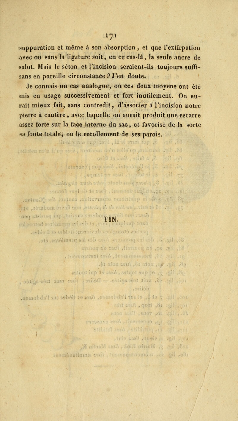 suppuration et même à son absorption, et que l'extirpation avec ou sans la ligature soit, en Ce cas-là, la seule ancre de salut. Mais le séton et l'incision seraient-ils toujours suffi- sans en pareille circonstance ? J'en doute. Je connais un cas analogue, où ces deux moyens ont été mis en usage successivement et fort inutilement. On au- rait mieux fait, sans contredit, d'associer à l'incision notre pierre à cautère, avec laquelle on aurait produit une escarre assez forte sur la face interne du sac, et favorisé de la sorte sa fonte totale, ou le recollement de ses parois. FIN.