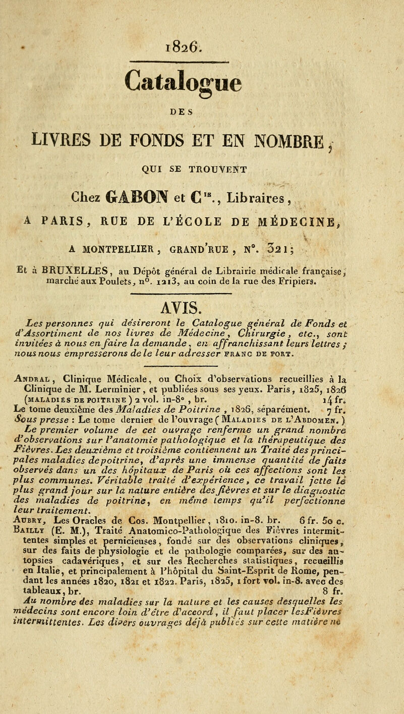 1826. Catalogue DES LIVRES DE FONDS ET EN NOMBRE ,■ QUI SE TROUVENT Chez GABON et C '^, Libraires , A PARIS, RUE DE L'ÉCOLE DE MÉDECÏNB, A MONTPELLIER, GRAND'rUE , N^ 32 1; Et à BRUXELLES, au Dépôt général de Librairie médicale française, marche aux Poulets, n^. i3i3, au coin de la rue des Fripiers. AVIS. Les personnes gui désireront le Catalogue général de Fonds et d'Assortiment de nos livres de Médecine ^ Chirurgie 3 etc.^ sont invitées à nous en faire la demande, en affranchissant leurs lettres / nous nous empresserons de le leur adresser franc de port. Andral , Clinique Médicale, ou Choix d'observations recueillies à la Clinique de M. Lerinînier, et publiées sous ses yeux. Paris, i825, 1826 (maladies DE poitRiNE ) 2 vol. in-8° , br. ï4 fn Le tome deuxième des Maladies de Poitrine , 1826, séparément. 7 fr. Scus presse : Le tome dernier de l'ouvrage (Maladies de l'Abdomen.) Le premier volume de cet ouvrage renferme un grand nombre d*observations sur l'anâtomie pathologique et la thérapeutique des Fièvres. Les deuxième et troisième contiennent un Traité des princi- pales maladies de poitrine ^ d'après une immense quantité défaits observés dans un des hôpitaux de Paris oîi ces affections sont les plus communes. Véritable traité d'expérience » ce travail jette lé plus grand four sur la. nature entière des fièvres et sur le diagnostic des maladies de poitrine, en même temps qu'il perfectionne leur traitement. AuBRY, Les Oracles de Cos. Montpellier, i8io.in-8.br. 8 fr. 5o c. Bailly (E. m.), Traité Anatomico-Pathologique des Fièvres intermit- tentes simples et pernicieuses, fondé sur des observations cliniques, sur des faits de physiologie et de pathologie comparées, sur des au- topsies cadavériques, et sur des Recherches statistiques, recaeillis en Italie, et principalement à Phôpital du Saint-Esprit de Rome, pen- dant les années 1820, 1821 et 1822. Paris, 1825, i fort voL in-8. avec des tableaux, br. 8 fr. Au nombre des maladies sur la nature et les causes desquelles les médecins sont encore loin d'être d'^accord, il faut placer lesFièvres intermittentes. Les dii^ers ouvrages déjà publiés sur cette matière n&