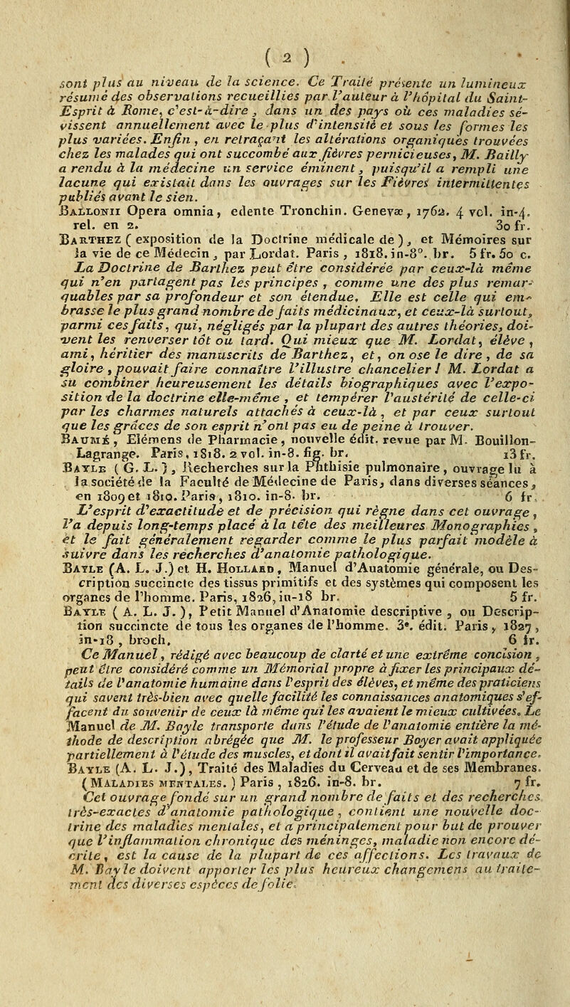 sont plus au niveau de la science. Ce Traité prciCfiie un lumineux résumé des observalions recueillies par Vauleur à l'hôpital du Saint- Esprit à Rome, c''est-à-dire, dans un des pays oh ces maladies sé- vissent annuellement avec le plus cf intensité et sous les formes les plus 'variées. Enfin , en retraçant les altérations orfraniqu'es trouvées chez les malades qui ont succombé aux fièvres pernicieuses y M. Bailly a rendu à la médecine un service éminent j puisqu'il a rempli une lacune qui existait dans les ouvrages sur les Fièvres intermittentes ■ publiés avant le sien. Ballonii Opéra omnia, edente Tronchin. Genevae, 1762. 4 vol. in-4, rel. en 2. 3o fr. Bae-Thez ( exposition de la Doctrine médicale de ), et Mémoires sur la vie de ce Médecin j par Ijordat. Paris, 1818, in-8°. br. 5 fr. 5o c, La Doctrine de JBarthez peut être considérée par ceux-là même qui n'en parlaient pas les principes , comme une des plus remar- quables par sa profondeur et son étendue. Elle est celle qui em^ brasse le plus grand nombre de faits médicinaux, et ceux-là surtout^ parmi ces faits, qui, négligés par la plupart des autres théories» doi- 'vent les renverser tôt ou tard. Oui mieux que M. Lordat^ élève ^ ami, héritier des manuscrits de Barthez, et, on ose le dire, de sa gloire , pouvait faire connaître l'illustre chancelier J M. Lordat a su combiner heureusement les détails biographiques avec l'expo- sition de la doctrine elle-même , et tempérer Vaustérité de celle-ci parles charmes naturels attachés à ceux-là, et par ceux surtout que les grâces de son esprit n'ont pas eu de peine à trouver. Baume, Eîémens de Pharmacie, nouvelle édit. revue par M- Bouillon- Lagrange. Paris, 1S18. 2 vol. in-8. fig. br. i3fr. Bayle ( G.Xi. }s Recherches sur la Phthisie pulmonaire, ouvrage lu à la société de la Faculté de Médecine de Paris j dans diverses séances, en i8o9et 1810. Pari», 1810. in-8. br. 6 fr. L'esprit d'*exactitude et de précision qui règne dans cet ouvrage , l'a depuis long-temps placé à la tête des meilleures Monographies , et le fait généralement regarder comme le plus patfait^modèle à suivre dans les recherches k'anatomie pathologique. Batle (A. L. J.)et H. Hollaed, Manuel d'Auatomie générale, ou Des- cription succincte des tissus primitifs et des systèmes qui composent les organes de Phomme. Paris, 1826, iu-18 br. 5 fr. Baylt, (a. L. J. )> Petit Manuel d'Analomie descriptive , ou Descrip- tion succincte de tous ies orjranes de l'homme. 3«. édit. Paris,, 1827, m-i8 , broch, 6 tr. Ce Manuel, rédigé avec beaucoup de clarté et une extrême concision ^ peut être considéré comme un Mémorial propre à fixer les principaux dé- tails de fanatoinie humaine dans V esprit des élèves, et même des praticiens qui savent très-bien avec quelle faciliié les connaissances anatomiques s^ef- facent du souvenir de ceux là même qui les avaient le mieux cultivées^ Le Manuel de M. Bayle transporte dans l'étude de Vajiatomie entière la mé- thode de description abrégée que M. le professeur Boyer avait appliquée partiellement à Vétude des muscles, et dont il avaitfait sentir Vimportance. Bayle (A. L. J.) , Traité des Maladies du Cerveau et de ses Membranes. (MiLAniES MENTALES. ) Paris , 1826. in-8. br. 7 fr. Cet ouvrage fondé sur un grand nombre défaits et des recherches très-exactes d anatomie pathologique , conliemt une nouvelle doc- trine des maladies mentales, et a principalement pour but de prouver que l'infiammalion chronique des méninges, maladie non encore dé- crite , est la cause de la plupart de ces affections. Les travaux de M. Ilay le doivent apporter les plus heureux changcmens autraile- mcnl des diverses espaces de folie.